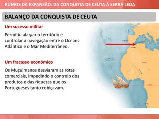 RUMOS DA EXPANSÃO: DA CONQUISTA DE CEUTA À SERRA LEOA
Um sucesso militar
Permitiu alargar o território e
controlar a navegação entre o Oceano
Atlântico e o Mar Mediterrâneo.
Um fracasso económico
Os Muçulmanos desviaram as rotas
comerciais, impedindo o controlo dos
produtos e das riquezas que os
Portugueses tanto cobiçavam.
BALANÇO DA CONQUISTA DE CEUTA
 