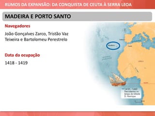 RUMOS DA EXPANSÃO: DA CONQUISTA DE CEUTA À SERRA LEOA
Navegadores
João Gonçalves Zarco, Tristão Vaz
Teixeira e Bartolomeu Perestrelo
Data da ocupação
1418 - 1419
MADEIRA E PORTO SANTO
 