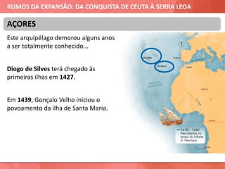 RUMOS DA EXPANSÃO: DA CONQUISTA DE CEUTA À SERRA LEOA
Este arquipélago demorou alguns anos
a ser totalmente conhecido...
Diogo de Silves terá chegado às
primeiras ilhas em 1427.
Em 1439, Gonçalo Velho iniciou o
povoamento da ilha de Santa Maria.
AÇORES
 