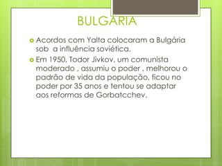 BULGÁRIA
 Acordos  com Yalta colocaram a Bulgária
  sob a influência soviética.
 Em 1950, Todor Jivkov, um comunista
  moderado , assumiu o poder , melhorou o
  padrão de vida da população, ficou no
  poder por 35 anos e tentou se adaptar
  aos reformas de Gorbatcchev.
 