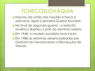 TCHECOSLOVÁQUIA
 Nasceu   da união das nações tcheca e
  eslovaca, após a primeira Guerra Mundial.
 No final da segunda guerra , o exército
  soviético libertou o país do domínio nazista.
 Em 1948 o modelo socialista teve início;
 Em 1980 as reformas desencadeadas por
  Gorbatchev favoreceram a Revolução de
  Veludo
 