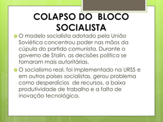 COLAPSO DO BLOCO
           SOCIALISTA
O  modelo socialista adotado pela União
  Soviética concentrou poder nas mãos da
  cúpula do partido comunista. Durante o
  governo de Stalin, as decisões política se
  tornaram mais autoritárias.
 O socialismo real, foi implementado na URSS e
  em outros países socialistas, gerou problema
  como desperdícios de recursos, a baixa
  produtividade de trabalho e a falta de
  inovação tecnológica.
 