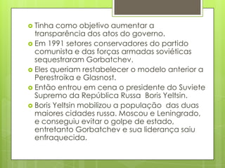  Tinha  como objetivo aumentar a
  transparência dos atos do governo.
 Em 1991 setores conservadores do partido
  comunista e das forças armadas soviéticas
  sequestraram Gorbatchev.
 Eles queriam restabelecer o modelo anterior a
  Perestroika e Glasnost.
 Então entrou em cena o presidente do Suviete
  Supremo da República Russa Boris Yeltsin.
 Boris Yeltsin mobilizou a população das duas
  maiores cidades russa. Moscou e Leningrado,
  e conseguiu evitar o golpe de estado,
  entretanto Gorbatchev e sua liderança saiu
  enfraquecida.
 