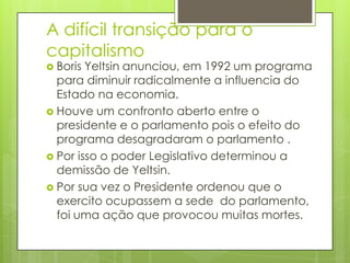 A difícil transição para o
capitalismo
 Boris Yeltsin anunciou, em 1992 um programa
  para diminuir radicalmente a influencia do
  Estado na economia.
 Houve um confronto aberto entre o
  presidente e o parlamento pois o efeito do
  programa desagradaram o parlamento .
 Por isso o poder Legislativo determinou a
  demissão de Yeltsin.
 Por sua vez o Presidente ordenou que o
  exercito ocupassem a sede do parlamento,
  foi uma ação que provocou muitas mortes.
 