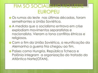 FIM SO SOCIALISMO NO LESTE
           EUROPEU
 Os  rumos do leste nas últimas décadas, foram
  semelhantes a União Soviética.
 A medida que o socialismo entrava em crise
  explodiam movimentos separatistas e
  nacionalista. Vieram a tona conflitos étnicos e
  religiosos.
 Com o fim da União Soviética, a reunificação da
  Alemanha a guerra fria chegou ao fim.
 Países como Hungria, República Tcheca e
  Polônia integram a organização do tratado do
  Atlântico Norte(OTAN).
 