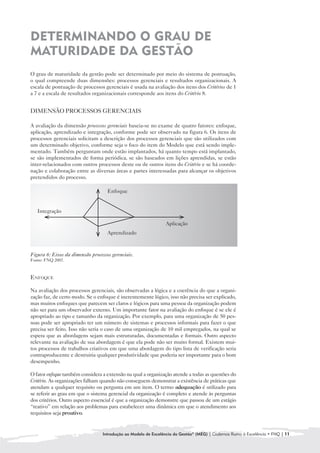 DETERMINANDO O GRAU DE
MATURIDADE DA GESTÃO
O grau de maturidade da gestão pode ser determinado por meio do sistema de pontuação,
o qual compreende duas dimensões: processos gerenciais e resultados organizacionais. A
escala de pontuação de processos gerenciais é usada na avaliação dos itens dos Critérios de 1
a 7 e a escala de resultados organizacionais corresponde aos itens do Critério 8.


DIMENSÃO PROCESSOS GERENCIAIS

A avaliação da dimensão processos gerenciais baseia-se no exame de quatro fatores: enfoque,
aplicação, aprendizado e integração, conforme pode ser observado na figura 6. Os itens de
processos gerenciais solicitam a descrição dos processos gerenciais que são utilizados com
um determinado objetivo, conforme seja o foco do item do Modelo que está sendo imple-
mentado. Também perguntam onde estão implantados, há quanto tempo está implantado,
se são implementados de forma periódica, se são baseados em lições aprendidas, se estão
inter-relacionados com outros processos deste ou de outros itens do Critério e se há coorde-
nação e colaboração entre as diversas áreas e partes interessadas para alcançar os objetivos
pretendidos do processo.

                                    Enfoque


   Integração

                                                                Aplicação
                                    Aprendizado



Figura 6: Eixos da dimensão processos gerenciais.
Fonte: FNQ 2007.



ENFOQUE

Na avaliação dos processos gerenciais, são observadas a lógica e a coerência do que a organi-
zação faz, de certo modo. Se o enfoque é inerentemente lógico, isso não precisa ser explicado,
mas muitos enfoques que parecem ser claros e lógicos para uma pessoa da organização podem
não ser para um observador externo. Um importante fator na avaliação do enfoque é se ele é
apropriado ao tipo e tamanho da organização. Por exemplo, para uma organização de 50 pes-
soas pode ser apropriado ter um número de sistemas e processos informais para fazer o que
precisa ser feito. Isso não seria o caso de uma organização de 10 mil empregados, na qual se
espera que as abordagens sejam mais estruturadas, documentadas e formais. Outro aspecto
relevante na avaliação de sua abordagem é que ela pode não ser muito formal. Existem mui-
tos processos de trabalhos criativos em que uma abordagem do tipo lista de verificação seria
contraproducente e destruiria qualquer produtividade que poderia ser importante para o bom
desempenho.

O fator enfoque também considera a extensão na qual a organização atende a todas as questões do
Critério. As organizações falham quando não conseguem demonstrar a existência de práticas que
atendam a qualquer requisito ou pergunta em um item. O termo adequação é utilizado para
se referir ao grau em que o sistema gerencial da organização é completo e atende às perguntas
dos critérios. Outro aspecto essencial é que a organização demonstre que passou de um estágio
“reativo” em relação aos problemas para estabelecer uma dinâmica em que o atendimento aos
requisitos seja proativo.


                                  Introdução ao Modelo de Excelência da Gestão® (MEG) | Cadernos Rumo à Excelência • FNQ | 11
 