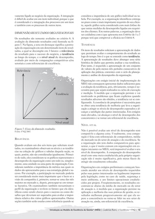 vamente ligado ao negócio da organização. A integração          considera a importância de um gráfico individual ou ta-
é difícil de avaliar em um item individual, porque o que        bela. Por exemplo, se a organização identificou entrega
é considerado é a integração dos processos em um item           no prazo como o mais importante requisito do seu clien-
e também com os processos de outros itens.                      te, aquele gráfico seria considerado com mais ênfase do
                                                                que outras medidas de desempenho ligadas aos requisi-
                                                                tos dos clientes. Em outras palavras, a organização deve
DIMENSÃO RESULTADOS ORGANIZACIONAIS
                                                                ser cuidadosa com o que apresenta nos Critérios de 1 a 7
Os resultados são somente avaliados no critério 8. A            porque terá que comprovar a eficácia no Critério 8.
avaliação da dimensão resultados está ilustrada na fi-
gura 7. Na figura, a seta em destaque significa a pontu-        TENDÊNCIA
ação da organização em um determinado item de resul-
tados, a qual se decompõe em 3 fatores: a relevância            Os itens de resultados solicitam a apresentação de dados
do resultado para o sucesso do negócio, a tendência             que permitam avaliar o comportamento do resultado ao
ao longo do tempo, e o nível atual de desempenho,               logo do tempo. Isto é o que se entende como tendência.
avaliado por meio de comparações competitivas e/ou              A apresentação de resultados deve abranger uma série
setoriais e com referenciais de excelência.                     histórica de dados que permita analisar a sua tendência.
                                                                Para tanto, é requerida a apresentação de um conjunto
                                                                de valores de pelo menos três períodos consecutivos de
  Relevância                                                    aplicação das práticas, coerentes com o ciclo de planeja-
                                                                mento e análise do desempenho da organização.

                                                                Organizações em estágio inicial de implementação do
                                                                MEG não conseguem apresentar dados suficientes para
                                                                a avaliação da tendência, pois, obviamente, tempo é ne-
                                                                cessário para que sejam realizados os ciclos de execução
                                       Tendência                e medição. À medida que a organização persiste e vai
                                                                resolvendo os problemas que ficam explícitos quando
                                                                resultados adversos são obtidos, a tendência vai se con-
                                                                figurando. A constância de propósitos é necessária para
                                                                se obter uma tendência de melhoria que leva a organi-
                                                                zação a atingir os níveis de desempenho esperados e al-
                                                                cançar a satisfação das partes interessadas. Em estágios
                                                                mais elevados, vai alcançar o nível de desempenho dos
                                                                concorrentes e se tornar um referencial de excelência.
                                       Nível atual
                                                                NÍVEL ATUAL
Figura 7: Eixos da dimensão resultados.
Fonte: FNQ 2007.                                                Não é possível avaliar um nível de desempenho sem
                                                                compará-lo a alguma coisa. Usualmente, essa compa-
                                                                ração é feita com referenciais de competidores, média
RELEVÂNCIA                                                      do mercado ou do setor de atuação e de excelência. Se
                                                                a organização não tem dados comparativos para apre-
Quando avaliam um dos seis itens que solicitam resul-           sentar, o que é muito comum em organizações em es-
tados, os examinadores observam os níveis e as tendên-          tágios iniciantes no MEG, será impossível avaliar o seu
cias na coleção de gráficos e tabelas daquela seção, os         nível de desempenho. A comparação do desempenho
quais, porém, não são consideradas igualmente. Primei-          atual com uma meta estabelecida pela própria organi-
ro de tudo, eles consideram se os gráficos representam o        zação não é muito significativa, pois metas fáceis de
desempenho da organização como um todo ou, simples-             atingir são usualmente colocadas.
mente, uma unidade ou uma parte da organização. Con-
sideram também a importância da métrica nas quais os            Organizações em estágios preliminares começam bus-
dados são apresentados para a sua estratégia global e su-       cando atender aos níveis de desempenho requeridos
cesso. Por exemplo, a participação no mercado poderia           pelas suas partes interessadas ou legalmente impostos
ser considerada muito mais importante que o lucro se a          pela legislação, como no caso de saúde, segurança e
visão da companhia é, primeiro, tornar-se uma das três          meio ambiente, e aos limites operacionais estabele-
maiores no mercado e, depois, preocupar-se em tornar-           cidos por projeto. Freqüentemente, os resultados en-
se lucrativa. Os examinadores também reexaminam o               contram-se abaixo da média do mercado ou do setor
perfil da organização e revêem os fatores que ela iden-         de atuação e, à medida que a organização persiste na
tificou como sendo chaves para o sucesso ou como de-            aplicação e melhoria das suas práticas de gestão, os re-
safios que deveriam ser superados para avaliar a impor-         sultados melhoram progressivamente até que ela su-
tância relativa dos vários gráficos apresentados. Outras        pere a concorrência ou torne-se líder no seu setor de
seções também serão usadas como referência quando se            atuação ou, ainda, um referencial de excelência.


                                 Introdução ao Modelo de Excelência da Gestão® (MEG) | Cadernos Rumo à Excelência • FNQ | 13
 