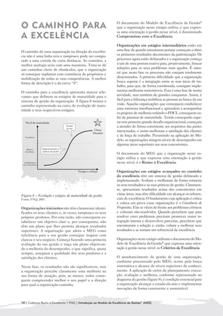 O documento do Modelo de Excelência da Gestão®
O CAMINHO PARA                                                    que a organização neste estágio utiliza, e que expres-
                                                                  sa uma orientação à gestão nesse nível, é denominado
A EXCELÊNCIA                                                      Compromisso com a Excelência.

                                                                  Organizações em estágios intermediários estão em
O caminho de uma organização na direção da excelên-               uma fase de grande entusiasmo porque começam a obter
cia não é uma linha reta e tampouco pode ser compa-               os primeiros resultados decorrentes da padronização. Os
rado a uma corrida de curta distância. Ao contrário, a            processos agora estão delineados e a organização começa
melhor analogia seria com uma maratona. Trata-se de               a sair de uma postura reativa para, proativamente, buscar
um caminhar cheio de obstáculos, que a organização                soluções para os seus problemas mais agudos. É natu-
só consegue suplantar com constância de propósitos e              ral que nesta fase os processos não estejam totalmente
mobilização de todas as suas competências. A melhor               disseminados. A primeira dificuldade que a organização
forma de descrição é o da curva “S“.                              busca superar é a integração entre as suas áreas de tra-
                                                                  balho, para que, de forma coordenada, consigam imple-
O caminho para a excelência apresenta marcos rele-                mentar melhorias sustentáveis. Esta é uma fase de muita
vantes que definem os estágios de maturidade para o               atividade, mas também de grandes conquistas. Assim, é
sistema de gestão da organização. A figura 8 mostra o             fácil para a liderança mobilizar as pessoas na busca da sua
caminho representado na curva de evolução de matu-                visão. Aquelas organizações que conseguem estabelecer
ridade e seus respectivos estágios.                               uma estrutura interfuncional e aprendem a acompanhar
                                                                  os projetos de melhoria rodando o PDCL conseguem su-
                                                                  bir de patamar de maturidade. Tendo conseguido supe-
                                                                  rar este primeiro grande desafio organizacional, começam
                                                                  a atender de forma consistente aos requisitos das partes
                                                                  interessadas, e assim melhoram a satisfação dos clientes
                                                                  e da força de trabalho. Persistindo na aplicação do Mo-
                                                                  delo, as organizações atingem níveis de desempenho em
                                                                  algumas áreas superiores aos seus concorrentes.

                                                                  O documento do MEG que a organização neste es-
                                                                  tágio utiliza e que expressa uma orientação à gestão
                                                                  nesse nível, é o Rumo à Excelência.

                                                                  Organizações em estágios avançados no caminho
                                                                  da excelência têm um sistema de gestão delineado e
                                                                  implementado. Avaliam e melhoram de forma rotineira
                                                                  os seus resultados e as suas práticas de gestão. Claramen-
                                                                  te, apresentam resultados acima dos concorrentes em
Figura 8 – Evolução e estágios de maturidade da gestão.           várias áreas, mas têm dificuldade em alcançar os referen-
Fonte: FNQ, 2007.                                                 ciais de excelência. O fundamento cuja aplicação é crítica
                                                                  e coloca em prova essas organizações é a Constância de
Organizações iniciantes não têm claramente identi-                Propósitos. Elas se vêem de frente aos problemas crônicos
ficados os seus clientes e, às vezes, tampouco os seus            e culturais não-resolvidos. Quando percebem que para
próprios produtos. Por esta razão, não conseguem es-              resolver estes problemas precisam promover maior in-
tabelecer um objetivo claro e, por conseguinte, não               tegração interna e desenvolver parcerias, percebem que
têm um plano que lhes permita alcançar resultados                 encontraram a solução e, então, voltam a melhorar seus
superiores. A organização que adota o MEG como                    resultados e se tornam um referencial de excelência.
referência para a sua gestão consegue mapear com
clareza o seu negócio. Começa fazendo uma primeira                Organizações neste estágio utilizam o documento do Mo-
avaliação da sua gestão e traça um plano objetivan-               delo de Excelência da Gestão® que expressa uma orien-
do a melhoria do desempenho, o que significa, quase               tação à gestão nesse nível: os Critérios de Excelência.
sempre, assegurar a qualidade dos seus produtos e a
satisfação dos clientes.                                          O amadurecimento da gestão de uma organização,
                                                                  conforme preconizado pelo MEG, ocorre pela busca
Nesta fase, os resultados não são significativos, mas             sistemática e alcance de níveis superiores de conheci-
a organização percebe claramente uma melhoria na                  mento. A aplicação de ciclos de planejamento, execu-
sua forma de atuação, pois, ao menos, todos conse-                ção, avaliação e melhoria, conforme representado no
guem compreender melhor o seu papel e a direção                   diagrama da gestão (figura 9), é condição essencial para
para qual a organização caminha.                                  a organização alcançar o estado-da-arte e implementar
                                                                  inovações de forma consistente e sustentável.


14 | Cadernos Rumo à Excelência • FNQ | Introdução ao Modelo de Excelência da Gestão® (MEG)
 
