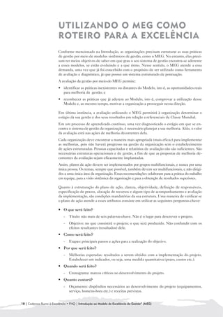 UTILIZANDO O MEG COMO
                         ROTEIRO PARA A EXCELÊNCIA
                         Conforme mencionado na Introdução, as organizações precisam estruturar as suas práticas
                         de gestão por meio de modelos sistêmicos de gestão, como o MEG. No entanto, elas preci-
                         sam ter meios objetivos de saber em que grau o seu sistema de gestão encontra-se aderente
                         a esses modelos, se estão evoluindo e a que ritmo. Nesse sentido, o MEG atende a essa
                         demanda, uma vez que já foi concebido com o propósito de ser utilizado como ferramenta
                         de avaliação e diagnóstico, já que possui um sistema estruturado de pontuação.
                         A avaliação da gestão por meio do MEG permite:
                         • 	 identificar as práticas inexistentes ou distantes do Modelo, isto é, as oportunidades reais
                             para melhoria da gestão; e
                         • 	 reconhecer as práticas que já aderem ao Modelo, isto é, comprovar a utilização desse
                             Modelo e, ao mesmo tempo, motivar a organização a prosseguir nessa direção.

                         Em última instância, a avaliação utilizando o MEG permitirá à organização determinar o
                         estágio da sua gestão e dos seus resultados em relação a referenciais de Classe Mundial.
                         Em um processo de aprendizado contínuo, uma vez diagnosticado o estágio em que se en-
                         contra o sistema de gestão da organização, é necessário planejar a sua melhoria. Aliás, o valor
                         da avaliação está nas ações de melhoria decorrentes dela.
                         Cada organização deve encontrar a maneira mais apropriada (mais eficaz) para implementar
                         as melhorias, pois não haverá progresso na gestão da organização sem o estabelecimento
                         de ações estruturadas. Pessoas capacitadas e relatórios de avaliação não são suficientes. São
                         necessárias estruturas operacionais e de gestão, a fim de que as propostas de melhoria de-
                         correntes da avaliação sejam eficazmente implantadas.
                         Assim, planos de ação devem ser implementados por grupos multifuncionais, e nunca por uma
                         única pessoa. Os temas, sempre que possível, também devem ser multifuncionais, e não dirigi-
                         dos a uma única área da organização. Essas recomendações colaboram para a prática do trabalho
                         em equipe, para a visão sistêmica da organização e para a obtenção de resultados superiores.

                         Quanto à estruturação do plano de ação, clareza, objetividade, definição de responsáveis,
                         especificação de prazos, alocação de recursos e algum tipo de acompanhamento e avaliação
                         da implementação, são condições mandatórias da sua estrutura. Uma maneira de verificar se
                         o plano de ação atende a esses atributos consiste em utilizar as seguintes perguntas-chave:

                         • 	 O que será feito?
                             -	 Título: não mais de seis palavras-chave. Não é o lugar para descrever o projeto.
                             -	 Objetivo: no que consistirá o projeto; o que será produzido. Não confundir com os
                                efeitos resultantes (resultados) dele.
                         • Como será feito?
                           	
                             -	 Etapas: principais passos e ações para a realização do objetivo.
                         • 	 Por que será feito?
                             -	 Melhorias esperadas: resultados a serem obtidos com a implementação do projeto.
                                Estabelecer um indicador, ou seja, uma medida quantitativa (prazo, custos etc.).
                         • 	 uando será feito?
                           Q
                             -	 Cronograma: marcos críticos no desenvolvimento do projeto.
                         • 	 uanto custará?
                           Q
                             -	 Orçamento: dispêndios necessários ao desenvolvimento do projeto (equipamentos,
                                serviço, homens-hora etc.) e receitas previstas.


18 | Cadernos Rumo à Excelência • FNQ | Introdução ao Modelo de Excelência da Gestão® (MEG)
 