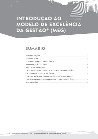 INTRODUÇÃO AO
           MODELO DE EXCELÊNCIA
           DA GESTÃO ® (MEG)


                          SUMÁRIO

                          APRESENTAÇÃO....................................................................................................................3
                          INTRODUÇÃO ........................................................................................................................5
                          FUNDAMENTOS DA EXCELÊNCIA ................................................................................7
                          A CONSTRUÇÃO DO MEG ..................................................................................................8
                          A ESTRUTURA DO MEG....................................................................................................10
                          DETERMINANDO O GRAU DE MATURIDADE DA GESTÃO................................11
                          O CAMINHO PARA A EXCELÊNCIA...............................................................................14
                          DOCUMENTAÇÃO E INSTRUMENTOS DE APOIO AO MEG ................................17
                          UTILIZANDO O MEG COMO ROTEIRO PARA A EXCELÊNCIA...........................18
                          BIBLIOGRAFIA .....................................................................................................................20




4 | Cadernos Rumo à Excelência • FNQ | Introdução ao Modelo de Excelência da Gestão® (MEG)
 