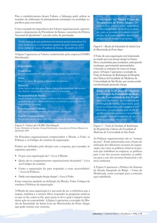 Para o estabelecimento desses Valores, a liderança pode utilizar as
reuniões de elaboração do planejamento estratégico ou workshops es-                 Irmandade da Santa Casa de
pecíficos para esta tarefa.                                                         Misericórdia de Porto Alegre: De-
                                                                                    senvolver e proporcionar assistência
Como exemplo da importância dos Valores organizacionais, apresen-                   médico-hospitalar, da melhor qualida-
tamos o depoimento do Presidente da Serasa, vencedora do Prêmio                     de, para as pessoas de todos os grupos
Nacional da Qualidade®, em três ciclos de premiação:                                sociais, do Estado e do País, apoiada por
                                                                                    programas de ensino e pesquisa.
   Tenho certeza de que ganhamos novamente porque possuímos Va-
   lores muito claros e consistentes capazes de guiar nossas ações.
                                                                                 Figura 6 – Missão da Irmandade da Santa Casa
   Elcio Aníbal de Lucca, Presidente da Serasa, Novembro de 2005
                                                                                 de Misericórdia de Porto Alegre
A figura 5 apresenta os Valores estabelecidos pela empresa CEMIG
                                                                                 A Visão de uma organização está relacionada
Distribuição.
                                                                                 ao estado que esta deseja atingir no futuro.
                                                                                 Deve encaminhar para resultados, antecipando
   VALORES                                                                       mudanças, aproveitando oportunidades
                                                                                 e fazendo as correções de rumo em longo
   Integridade:                                                                  prazo. A Figura 7 apresenta o exemplo da
   Honrar compromissos e agir com transparência e honestidade.
                                                                                 Visão do Instituto de Radiologia do Hospital
   Ética:                                                                        das Clínicas da Faculdade de Medicina da
   Praticar o bem. Respeitar a dignidade das pessoas.                            Universidade de São Paulo, que mostra aonde
   Riqueza:                                                                      esta Instituição pretende chegar.
   Gerar bens e serviços para o bem-estar e a prosperidade dos acionis-
   tas, clientes, empregados, fornecedores e sociedade.                             Instituto de Radiologia do Hospital
                                                                                    das Clínicas da Faculdade de Medi-
   Responsabilidade Social:
   Suprir energia segura, limpa, confiável efetiva em termos de custo,              cina da Universidade de São Paulo:
   contribuindo para o desenvolvimento econômico e social da área de                Ser uma instituição de excelência na
   concessão da Empresa.                                                            promoção da saúde, capacitada para
                                                                                    atuar no diagnóstico por imagem e nos
   Entusiasmo no Trabalho:
                                                                                    métodos terapêuticos, por meio do
   Agir com comprometimento, criatividade e dedicação.
                                                                                    aperfeiçoamento contínuo e tecnologia
   Espírito Empreendedor:                                                           avançada, visando resultados de quali-
   Tomar iniciativas, ousar e decidir como dono da Empresa.                         dade e satisfação do cliente.

Figura 5- Valores da CEMIG Distribuição                                          Figura 7 – Visão do Instituto de Radiologia
Fonte: Relatório da Gestão, Cemig Distribuição, vencedora do Prêmio Mineiro da   do Hospital das Clínicas da Faculdade de
Qualidade 2005
                                                                                 Medicina da Universidade de São Paulo
Os Princípios organizacionais compreendem a Missão, a Visão, as
                                                                                 As Políticas organizacionais são as “normas
Políticas e os Códigos de conduta da organização.
                                                                                 da casa”. Estão relacionadas com a forma de
                                                                                 utilização dos diferentes recursos da organi-
Podem ser definidos pela direção com a resposta, por exemplo, às
                                                                                 zação, tais como as políticas relativas às pes-
seguintes questões:
                                                                                 soas que trabalham na empresa, as políticas
                                                                                 para o uso dos recursos materiais, as políti-
• 	 O que essa organização faz? - Leva à Missão.
                                                                                 cas para o uso dos recursos financeiros e do
• 	 Quais são os comportamentos organizacionais desejados? - Leva                meio ambiente.
    aos Códigos de conduta.
                                                                                 A Figura 8 apresenta a Política do Sistema
• 	 Como a organização faz para responder a essas necessidades?
                                                                                 de Gestão Integrada da Belgo – Usina de
    – Leva às Políticas.
                                                                                 Monlevade, como exemplo para o conceito
• 	 Onde essa organização deseja chegar? – Leva à Visão.                         aqui trabalhado.
Essas respostas ajudarão na definição da Missão, Visão, Códigos de
conduta e Políticas da organização.

A Missão de uma organização é a sua razão de ser, a referência que a
inspira, mobiliza e a orienta. Deve responder às perguntas relativas
ao que se faz, como se faz, para quem se faz e qual o impacto maior
desta ação na comunidade. A figura 6 apresenta o exemplo da Mis-
são da Irmandade da Santa Casa de Misericórdia de Porto Alegre
que pode retratar este conceito.

                                                                                 Liderança | Cadernos Rumo à Excelência • FNQ | 11
 