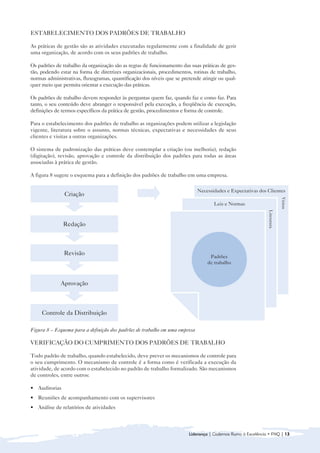 ESTABELECIMENTO DOS PADRÕES DE TRABALHO

As práticas de gestão são as atividades executadas regularmente com a finalidade de gerir
uma organização, de acordo com os seus padrões de trabalho.

Os padrões de trabalho da organização são as regras de funcionamento das suas práticas de ges-
tão, podendo estar na forma de diretrizes organizacionais, procedimentos, rotinas de trabalho,
normas administrativas, fluxogramas, quantificação dos níveis que se pretende atingir ou qual-
quer meio que permita orientar a execução das práticas.

Os padrões de trabalho devem responder às perguntas quem faz, quando faz e como faz. Para
tanto, o seu conteúdo deve abranger o responsável pela execução, a freqüência de execução,
definições de termos específicos da prática de gestão, procedimentos e forma de controle.

Para o estabelecimento dos padrões de trabalho as organizações podem utilizar a legislação
vigente, literatura sobre o assunto, normas técnicas, expectativas e necessidades de seus
clientes e visitas a outras organizações.

O sistema de padronização das práticas deve contemplar a criação (ou melhoria), redação
(digitação), revisão, aprovação e controle da distribuição dos padrões para todas as áreas
associadas à prática de gestão.

A figura 8 sugere o esquema para a definição dos padrões de trabalho em uma empresa.

                                                                             Necessidades e Expectativas dos Clientes
               Criação




                                                                                                                           Visitas
                                                                                    Leis e Normas




                                                                                                              Literatura
               Redação



               Revisão
                                                                                  Padrões
                                                                                 de trabalho



             Aprovação



     Controle da Distribuição

Figura 8 – Esquema para a definição dos padrões de trabalho em uma empresa

VERIFICAÇÃO DO CUMPRIMENTO DOS PADRÕES DE TRABALHO

Todo padrão de trabalho, quando estabelecido, deve prever os mecanismos de controle para
o seu cumprimento. O mecanismo de controle é a forma como é verificada a execução da
atividade, de acordo com o estabelecido no padrão de trabalho formalizado. São mecanismos
de controles, entre outros:

• Auditorias
• Reuniões de acompanhamento com os supervisores
• Análise de relatórios de atividades



                                                                        Liderança | Cadernos Rumo à Excelência • FNQ | 13
 
