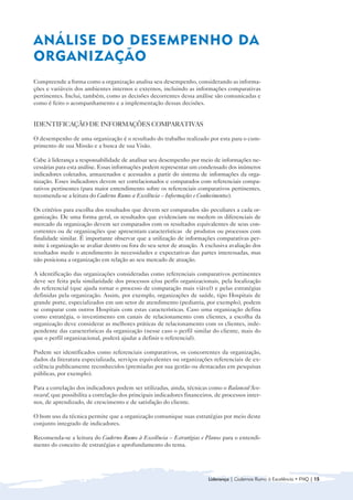 ANÁLISE DO DESEMPENHO DA
ORGANIZAÇÃO
Compreende a forma como a organização analisa seu desempenho, considerando as informa-
ções e variáveis dos ambientes internos e externos, incluindo as informações comparativas
pertinentes. Inclui, também, como as decisões decorrentes dessa análise são comunicadas e
como é feito o acompanhamento e a implementação dessas decisões.


IDENTIFICAÇÃO DE INFORMAÇÕES COMPARATIVAS

O desempenho de uma organização é o resultado do trabalho realizado por esta para o cum-
primento de sua Missão e a busca de sua Visão.

Cabe à liderança a responsabilidade de analisar seu desempenho por meio de informações ne-
cessárias para esta análise. Essas informações podem representar um condensado dos inúmeros
indicadores coletados, armazenados e acessados a partir do sistema de informações da orga-
nização. Esses indicadores devem ser correlacionados e comparados com referenciais compa-
rativos pertinentes (para maior entendimento sobre os referenciais comparativos pertinentes,
recomenda-se a leitura do Caderno Rumo a Excelência – Informações e Conhecimentos).

Os critérios para escolha dos resultados que devem ser comparados são peculiares a cada or-
ganização. De uma forma geral, os resultados que evidenciam ou medem os diferenciais de
mercado da organização devem ser comparados com os resultados equivalentes de seus con-
correntes ou de organizações que apresentam características de produtos ou processos com
finalidade similar. É importante observar que a utilização de informações comparativas per-
mite à organização se avaliar dentro ou fora do seu setor de atuação. A exclusiva avaliação dos
resultados mede o atendimento às necessidades e expectativas das partes interessadas, mas
não posiciona a organização em relação ao seu mercado de atuação.

A identificação das organizações consideradas como referenciais comparativos pertinentes
deve ser feita pela similaridade dos processos e/ou perfis organizacionais, pela localização
do referencial (que ajuda tornar o processo de comparação mais viável) e pelas estratégias
definidas pela organização. Assim, por exemplo, organizações de saúde, tipo Hospitais de
grande porte, especializados em um setor de atendimento (pediatria, por exemplo), podem
se comparar com outros Hospitais com estas características. Caso uma organização defina
como estratégia, o investimento em canais de relacionamento com clientes, a escolha da
organização deve considerar as melhores práticas de relacionamento com os clientes, inde-
pendente das características da organização (nesse caso o perfil similar do cliente, mais do
que o perfil organizacional, poderá ajudar a definir o referencial).

Podem ser identificados como referenciais comparativos, os concorrentes da organização,
dados da literatura especializada, serviços equivalentes ou organizações referenciais de ex-
celência publicamente reconhecidos (premiadas por sua gestão ou destacadas em pesquisas
públicas, por exemplo).

Para a correlação dos indicadores podem ser utilizadas, ainda, técnicas como o Balanced Sco-
recard, que possibilita a correlação dos principais indicadores financeiros, de processos inter-
nos, de aprendizado, de crescimento e de satisfação do cliente.

O bom uso da técnica permite que a organização comunique suas estratégias por meio deste
conjunto integrado de indicadores.

Recomenda-se a leitura do Caderno Rumo à Excelência – Estratégias e Planos para o entendi-
mento do conceito de estratégias e aprofundamento do tema.




                                                                         Liderança | Cadernos Rumo à Excelência • FNQ | 15
 