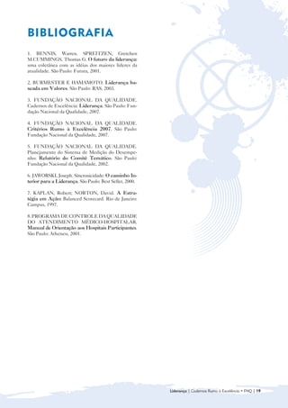 BIBLIOGRAFIA
1. BENNIS, Warren. SPREITZEN, Gretchen
M.CUMMINGS, Thomas G. O futuro da liderança:
uma coletânea com as idéias dos maiores líderes da
atualidade. São Paulo: Futura, 2001.

2. BURMESTER E HAMAMOTO. Liderança ba-
seada em Valores. São Paulo: RAS, 2003.

3. FUNDAÇÃO NACIONAL DA QUALIDADE.
Cadernos de Excelência: Liderança. São Paulo: Fun-
dação Nacional da Qualidade, 2007.

4. FUNDAÇÃO NACIONAL DA QUALIDADE.
Critérios Rumo à Excelência 2007. São Paulo:
Fundação Nacional da Qualidade, 2007.

5. FUNDAÇÃO NACIONAL DA QUALIDADE.
Planejamento do Sistema de Medição do Desempe-
nho: Relatório do Comitê Temático. São Paulo:
Fundação Nacional da Qualidade, 2002.

6. JAWORSKI, Joseph. Sincronicidade: O caminho In-
terior para a Liderança. São Paulo: Best Seller, 2000.

7. KAPLAN, Robert; NORTON, David. A Estra-
tégia em Ação: Balanced Scorecard. Rio de Janeiro:
Campus, 1997.

8. PROGRAMA DE CONTROLE DA QUALIDADE
DO ATENDIMENTO MÉDICO-HOSPITALAR.
Manual de Orientação aos Hospitais Participantes.
São Paulo: Atheneu, 2001.




                                                         Liderança | Cadernos Rumo à Excelência • FNQ | 19
 