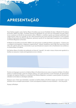 APRESENTAÇÃO

Este Caderno compõe a série Cadernos Rumo à Excelência, que tem por finalidade divulgar o Modelo de Excelência
da Gestão® (MEG) da FNQ - Fundação Nacional da Qualidade nos seus níveis de maturidade da gestão. Desti-
na-se a esclarecer as dúvidas de seus usuários sobre o Modelo e a satisfazer aqueles que desejam aprofundar seus
conhecimentos sobre seu conteúdo. É uma valiosa ferramenta para quem pretende aperfeiçoar-se como membro
da Banca Examinadora dos Prêmios Regionais, aprimorar a gestão de sua organização ou preparar uma candidatura
aos Prêmios Regionais ou Setoriais.

O Modelo de Excelência da Gestão® (MEG) está apresentado na publicação Rumo à Excelência – Critérios para
a avaliação do desempenho e diagnóstico organizacional”, editada, anualmente, pela FNQ. Para uma leitura mais
eficaz dos cadernos desta série, recomenda-se que seja efetuada em conjunto com os fundamentos da excelência e
os critérios Rumo à Excelência.

Os Cadernos Rumo à Excelência são publicados na forma de “apostila”, de modo a tornar a leitura mais agradável e a
facilitar seu manuseio. A série está organizada em nove volumes:


  • 	 Introdução ao Modelo de Gestão da                     • Sociedade

      Excelência da Gestão® (MEG)
                                                            • Informações e Conhecimento

  • Liderança
    	
                                                            • Pessoas
                                                              	
  • 	 Estratégias e Planos
                                                            • Processos
                                                              	
  • Clientes
    	
                                                            • Resultados
                                                              	



Escritos em linguagem acessível, os Cadernos Rumo à Excelência descrevem como os requisitos do Rumo à Excelência
podem ser implementados a partir de soluções práticas, sem caráter prescritivo. Como ilustração, são apresentados
exemplos de empresas finalistas ou vencedoras dos Prêmios Regionais, revelando o quanto podem ser proativas,
refinadas ou inovadoras as abordagens adotadas.

Espera-se que o leitor seja estimulado a consultar os Cadernos Rumo à Excelência sempre que necessário e que se
beneficie com os exemplos apresentados. A série está disponível também em meio eletrônico – www.fnq.org.br.

Equipe de Redação




                                                                      Liderança | Cadernos Rumo à Excelência • FNQ | 3
 