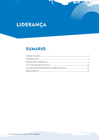 LIDERANÇA



                          SUMÁRIO

                          APRESENTAÇÃO....................................................................................................................3
                          INTRODUÇÃO ........................................................................................................................5
                          SISTEMA DE LIDERANÇA..................................................................................................6
                          CULTURA DA EXCELÊNCIA ...........................................................................................10
                          ANÁLISE DO DESEMPENHO DA ORGANIZAÇÃO ....................................................15
                          BIBLIOGRAFIA .....................................................................................................................19




4 | Cadernos Rumo à Excelência • FNQ | Liderança
 