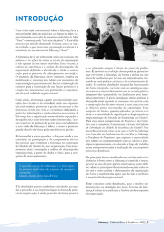 INTRODUÇÃO

Uma visão mais convencional sobre a liderança leva a
uma primeira idéia de relacioná-la à figura do líder, su-
perestimando-se o valor de um único indivíduo (o líder
“forte” como o grande “salvador da pátria”). Esta idéia
provoca um sentido deturpado do tema, uma vez que,
na verdade, o que torna uma organização excelente é a
existência de um sistema de liderança “forte”.

A liderança deve ser entendida como um conjunto de
práticas e de ações de todos os níveis da organização
e não apenas de um único indivíduo. Este sistema, a
cultura da excelência e a análise do desempenho da          e se colocando sempre à frente de possíveis proble-
organização definirão a identidade e darão a susten-        mas. É persistir na avaliação dessas práticas gerenciais
tação para o processo de planejamento estratégico.          que envolvem a liderança, de forma a refiná-las, por
O exercício da liderança, neste contexto, implica na        meio de melhorias que devem ser internalizadas, tor-
mobilização e presença dos líderes em momentos de           nando-se uma prática contínua e de conhecimento de
representação e gerenciamento. Inclui a elaboração de       todos. É também desafiador imaginá-las funcionando
cenários para a construção de um futuro próximo e a         de forma integrada, coerente com as estratégias orga-
criação dos mecanismos que permitirão a compreen-           nizacionais e inter-relacionadas com as demais práticas
são da atual realidade organizacional.                      desenvolvidas (permitindo ou facilitando esse inter-
                                                            relacionamento). A plena integração dessas práticas é
Cabe, ainda, à liderança, a partir das necessidades cap-    alcançada ainda quando se consegue executá-las com
tadas dos clientes e da sociedade onde sua organiza-        a cooperação dos diversos setores e com parcerias com
ção está inserida, promover a gestão das pessoas e dos      as diversas partes interessadas da organização. Esse
processos, tendo em vista as estratégias elaboradas a       conjunto de fatores, quando aplicados, permitem evi-
partir das informações e conhecimentos necessários. A       denciar a maturidade da organização na implantação ou
liderança leva a organização aos resultados esperados e     implementação do Modelo de Excelência da Gestão®.
desejados pelas suas diversas partes interessadas. Pen-     Para uma maior compreensão do Modelo e dos Crité-
sar e exercitar as práticas de gestão para o atendimento    rios que o compõem, é importante a leitura do Caderno
a essa visão da liderança é talvez o maior e primeiro       de Introdução ao Modelo de Excelência da Gestão®. Por
grande desafio da busca pela excelência na gestão.          meio dessa leitura, observa-se que o Critério Liderança
                                                            está baseado no fundamento da excelência Liderança
Relacionadas a estas questões, reforça-se ainda a ne-       e Constância de Propósitos, que expressa a necessidade
cessidade da participação e do compromisso efetivo          dos líderes se comprometerem com os valores e prin-
das pessoas que compõem a liderança na construção           cípios organizacionais, envolvendo a força de trabalho
do Modelo de Gestão de uma organização. Este com-           nesse compromisso para a realização de um propósito
promisso deve contemplar a análise do desempenho            comum e duradouro.
organizacional, a partir de dados e fatos, para a con-
quista de novos patamares.                                  Os principais focos considerados no critério estão rela-
                                                            cionados à forma como a liderança é exercida e intera-
                                                            ge com as suas diversas partes interessadas, como defi-
   A questão chave da liderança é a motivação.              ne valores e princípios (disseminando-os para todos os
   As pessoas motivadas são capazes de qualquer             níveis) e como analisa o desempenho da organização
   conquista.                                               de forma a implementar ações que levarão à melhoria
   Cláudio Mendes, Belgo Juiz de Fora                       e ao aprendizado organizacional.

                                                            Estes conceitos serão detalhados, para o melhor en-
Tão desafiador quanto estabelecer atividades adequa
  -     tendimento, na descrição dos itens: Sistema de lide-
das e proceder a sua implementação na forma de práti
 -     rança, Cultura da excelência e Análise do desempenho
cas da organização, é ainda pensá-las de forma proativa 
   da organização.




                                                                      Liderança | Cadernos Rumo à Excelência • FNQ | 5
 
