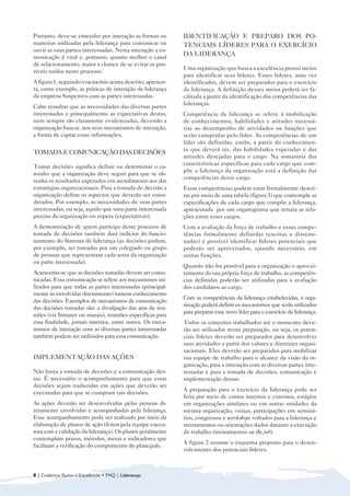 Portanto, deve-se entender por interação as formas ou        IDENTIFICAÇÃO E PREPARO DOS PO-
maneiras utilizadas pela liderança para comunicar ou         TENCIAIS LÍDERES PARA O EXERCÍCIO
ouvir as suas partes interessadas. Nesta interação a co-
municação é vital e, portanto, quanto melhor o canal
                                                             DA LIDERANÇA
de relacionamento, maior a chance de se evitar os pos-
                                                             Uma organização que busca a excelência possui meios
síveis ruídos neste processo.
                                                             para identificar seus líderes. Esses líderes, uma vez
A figura 1, seguindo o raciocínio acima descrito, apresen-   identificados, devem ser preparados para o exercício
ta, como exemplo, as práticas de interação da liderança      da liderança. A definição desses meios poderá ser fa-
da empresa Suspensys com as partes interessadas.             cilitada a partir da identificação das competências das
                                                             lideranças.
Cabe ressaltar que as necessidades das diversas partes
interessadas e principalmente as expectativas destas,        Competência da liderança se refere à mobilização
nem sempre são claramente evidenciadas, devendo a            de conhecimentos, habilidades e atitudes necessá-
organização buscar, nos seus mecanismos de interação,        rias ao desempenho de atividades ou funções que
a forma de captar essas informações.                         serão cumpridas pelo líder. As competências de um
                                                             líder são definidas, então, a partir do conhecimen-
                                                             to que deverá ter, das habilidades esperadas e das
TOMADA E COMUNICAÇÃO DAS DECISÕES
                                                             atitudes desejadas para o cargo. Na somatória das
                                                             características específicas para cada cargo que com-
Tomar decisões significa definir ou determinar o ca-
                                                             põe a liderança da organização está a definição das
minho que a organização deve seguir para que se ob-
                                                             competências desse cargo.
tenha os resultados esperados em atendimento aos das
estratégias organizacionais. Para a tomada de decisão a      Essas competências podem estar formalmente descri-
organização define os aspectos que deverão ser consi-        tas por meio de uma tabela (figura 3) que contemple as
derados. Por exemplo, as necessidades de suas partes         especificações de cada cargo que compõe a liderança,
interessadas, ou seja, aquilo que uma parte interessada      apresentada por um organograma que retrata as rela-
precisa da organização ou espera (expectativas).             ções entre esses cargos.
A demonstração de quem participa desse processo de           Com a avaliação da força de trabalho e essas compe-
tomada de decisões também dará indícios do funcio-           tências formalmente definidas (escritas e dissemi-
namento do Sistema de liderança (as decisões podem,          nadas) é possível identificar líderes potenciais que
por exemplo, ser tomadas por um colegiado ou grupo           poderão ser aproveitados, quando necessário, em
de pessoas que representam cada setor da organização         outras funções.
ou parte interessada).
                                                             Quando não for possível para a organização o aprovei-
Acrescenta-se que as decisões tomadas devem ser comu-        tamento da sua própria força de trabalho, as competên-
nicadas. Essa comunicação se refere aos mecanismos uti-      cias definidas poderão ser utilizadas para a avaliação
lizados para que todas as partes interessadas (principal-    dos candidatos ao cargo.
mente às envolvidas diretamente) tomem conhecimento
                                                             Com as competências da liderança estabelecidas, a orga-
das decisões. Exemplos de mecanismos de comunicação
                                                             nização poderá definir os mecanismos que serão utilizados
das decisões tomadas são: a divulgação das atas de reu-
                                                             para preparar esse novo líder para o exercício da liderança.
niões (via Intranet ou murais), reuniões específicas para
essa finalidade, jornais internos, entre outros. Os meca-    Todos os conceitos trabalhados até o momento deve-
nismos de interação com as diversas partes interessadas      rão ser utilizados nessa preparação, ou seja, os poten-
também podem ser utilizados para essa comunicação.           ciais líderes deverão ser preparados para desenvolver
                                                             suas atividades a partir dos valores e diretrizes organi-
                                                             zacionais. Eles deverão ser preparados para mobilizar
IMPLEMENTAÇÃO DAS AÇÕES                                      sua equipe de trabalho para o alcance da visão da or-
                                                             ganização, para a interação com as diversas partes inte-
Não basta a tomada de decisões e a comunicação des-          ressadas e para a tomada de decisões, comunicação e
tas. É necessário o acompanhamento para que essas            implementação dessas.
decisões sejam traduzidas em ações que deverão ser
                                                             A preparação para o exercício da liderança pode ser
executadas para que se cumpram tais decisões.
                                                             feita por meio de cursos internos e externos, estágios
As ações deverão ser desenvolvidas pelas pessoas di-         em organizações similares ou em outras unidades da
retamente envolvidas e acompanhadas pela liderança.          mesma organização, visitas, participações em seminá-
Esse acompanhamento pode ser realizado por meio da           rios, congressos e workshops voltados para a liderança e
elaboração de planos de ação (feitos pela equipe execu-      treinamentos ou orientações dados durante a execução
tora com a validação da liderança). Os planos geralmente     do trabalho (treinamentos on the job).
contemplam prazos, métodos, metas e indicadores que
                                                             A figura 2 resume o esquema proposto para o desen-
facilitam a verificação do cumprimento do planejado.
                                                             volvimento dos potenciais líderes.



8 | Cadernos Rumo à Excelência • FNQ | Liderança
 