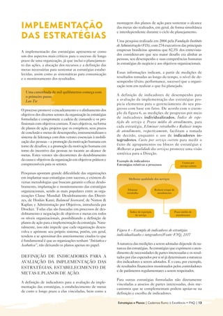 montagem dos planos de ação para sustentar o alcance
IMPLEMENTAÇÃO 
                                                das metas são realizados, em geral, de forma simultânea
                                                               e interdependente durante o ciclo de planejamento.
DAS ESTRATÉGIAS
                                               Uma pesquisa realizada em 2004 pela Fundação Instituto
                                                               de Administração (FIA), com 274 executivos das principais
A implementacão das estratégias apresenta-se como              empresas brasileiras apontou que 82,3% dos entrevista-
um dos aspectos mais críticos para o sucesso de longo          dos consideravam que seu maior desafio era alinhar as
prazo de uma organização, já que inclui o planejamen-          pessoas, seu desempenho e suas competências humanas
to das ações, a alocação dos recursos e a definição das        às estratégias do negócio e aos objetivos organizacionais.
metas necessárias para sustentar as estratégias estabe-
lecidas, assim como as sistemáticas para comunicação           Essas informações indicam, a partir de medições de
e o monitoramento dos resultados.                              resultados tomadas ao longo do tempo, o nível de de-
                                                               sempenho (êxito, performance, sucesso) que a organi-
                                                               zação tem em realizar o que foi planejado.
   Uma caminhada de mil quilômetros começa com
   o primeiro passo                                            A definição de indicadores de desempenho para
   Lao Tse                                                     a avaliação da implementação das estratégias pro-
                                                               picia elementos para o gerenciamento do seu pro-
O processo promove o encadeamento e o alinhamento dos          gresso com base em fatos. De acordo com o exem-
objetivos dos diversos setores da organização às estratégias   plo da figura 6, as medições de progresso por meio
formuladas e compromete a cadeia de comando e os pro-          de indicadores individualizados, Índice de repe-
fissionais com objetivos comuns. Esses objetivos, na forma     tição do serviço e Prazo médio de atendimento, para
de planos de ação, projetos que os compõem, seus prazos        cada estratégia, Eliminar retrabalho e Reduzir tempo
de conclusão e metas de desempenho, instrumentalizam o         de atendimento, respectivamente, facilitam a tomada
sistema de liderança com dois vetores essenciais à mobili-     de decisão, enquanto o uso de indicadores in-
zação das pessoas – a promoção da motivação humana em          tegradores, Custo por serviço correto para medir o
torno de desafios; e a promoção da motivação humana em         êxito de agrupamentos ou blocos de estratégias e
torno do incentivo das pessoas no tocante ao alcance de        Melhorar a qualidade dos serviços promove uma visão
metas. Estes vetores são decorrentes do desdobramento          sintética para a Direção.
da causa e objetivos da organização em objetivos práticos e    Exemplo de indicadores
                                                                                                                   Custos por
compreensíveis para os setores.                                Estratégias relativas a processos                 serviço correto

Pesquisas apontam grande dificuldade das organizações
em implantar suas estratégias com sucesso, e existem di-               Melhorar qualidade dos serviços
versas metodologias que buscam garantir o eficaz desdo-
bramento, implantação e monitoramento das estratégias
                                                                       Eliminar               Reduzir tempo de
organizacionais, sendo as mais populares entre as orga-               retrabalho                atendimento
nizações Classe Mundial: Desdobramento das Diretri-
zes, de Hoshin Kanri; Balanced Scorecard, de Norton &
Kaplan; e Administração por Objetivos, introduzida por
Drucker. Todas elas são baseadas em processos de des-
                                                                        Índice de repetição                  Prazo médio de
dobramento e negociação de objetivos e metas em todos                       de serviço                        atendimento
os níveis organizacionais, possibilitando a definição de
planos de ação para a implementação da estratégia. Natu-
ralmente, isso não impede que cada organização desen-
volva e aprimore seu próprio sistema, porém, em geral,         Figura 6 – Exemplo de indicadores de estratégias
tendem a se aproximar dos anteriormente citados (o que         individualizados e integradores/Fonte: FNQ, 2007
é fundamental é que as organizações tenham “Iniciativa e
Acabativa”, não deixando os planos apenas no papel.            A natureza das medições a serem adotadas depende da na-
                                                               tureza das estratégias. As estratégias que exprimem o aten-
                                                               dimento de necessidades de partes interessadas e os resul-
DEFINIÇÃO DE INDICADORES PARA A                                tados por elas esperados por si só já determinam a natureza
AVALIAÇÃO DA IMPLEMENTAÇÃO DAS                                 dos indicadores a serem adotados. É o caso, por exemplo,
ESTRATÉGIAS, ESTABELECIMENTO DE                                de resultados financeiros monitorados pelos controladores
                                                               e de parâmetros regulamentares a serem respeitados.
METAS E PLANOS DE AÇÃO.
                                                               Para outras estratégias formuladas não diretamente
A definição de indicadores para a avaliação da imple-
                                                               vinculadas a anseios de partes interessadas, dois me-
mentação das estratégias, o estabelecimento de metas
                                                               canismos que se complementam podem apoiar-se na
de curto e longo prazo a elas vinculadas, bem como a
                                                               definição e escolha de indicadores.

                                                               Estratégias e Planos | Cadernos Rumo à Excelência • FNQ | 13
 