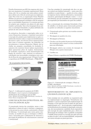 Estudos demonstram que 60% das empresas não vincu-             Uma boa estratégia de comunicação não deve ser ape-
lam seus orçamentos à estratégia organizacional. Desta         nas vertical, mas também horizontal — assim como deve
forma, não é de se estranhar que tantos planos estraté-        considerar os canais formais — quadros de avisos, artigos
gicos sofram com a falta de recursos para sua implemen-        na imprensa interna, boletins informativos, memorandos
tação. Para evitar isso, as organizações Classe Mundial        executivos, apresentações da Direção e outros — e os ca-
alinham seu processo de planejamento orçamentário ao           nais informais, que são construídos com as pessoas ou gru-
processo de planejamento estratégico a fim de assegurar        pos respeitados por funcionários nos quais eles confiam.
que as necessidades financeiras e os retornos previstos
nos projetos que compõem seus planos de ação sejam             Para a comunicação das estratégias formuladas à força
tratados e priorizados. Sem a boa integração dessas prá-       de trabalho e às demais partes interessadas pertinen-
ticas, as estratégias formuladas e os planos definidos não     tes podem ser utilizados os seguintes mecanismos:
passam de uma carta de intenções.
                                                               • 	 Comunicação pelos gerentes nas reuniões setoriais
As estimativas, discussões e negociações sobre os re-              ou de áreas;
cursos (financeiros, humanos e materiais) necessários
                                                               • 	 Divulgação em quadros de aviso;
à execução dos projetos para implementar as ações es-
tabelecidas durante todas as etapas de desdobramento           • Divulgação na Intranet;
                                                                 	
das metas e ações, nos diversos níveis organizacionais,
                                                               • 	 Circular a ata da reunião do processo de formulação
bem como os retornos esperados, são traduzidas em
                                                                   das estratégias pelos setores ou áreas credenciados
investimentos e retornos financeiros. Depois, são in-
                                                                   para esta informação;
cluídas nas projeções consolidadas de resultados fi-
nanceiros dos exercícios futuros (plano orçamentário,          • 	 Divulgação seletiva nos eventos de interação da
plano operacional, plano de negócio, demonstrativo                 Direção com as partes interessadas;
de resultados, orçamento e outras denominações) das
                                                               • Cartilhas etc.

frações de exercício ( mês, trimestre ou semestre), e
conciliando suas necessidades estratégicas com a ges-          A Figura 10 ilustra a experiência da CEMIG Distribuição:

tão do fluxo de caixa organizacional. A Figura 9 mostra
a experiência da CEMIG Distribuição – PMQ 2005:




                                                               Figura 10 – Comunicação das estratégias e Planos na
                                                               CEMIG- Distribuição
                                                               Fonte: Relatório da Gestão, CEMIG Distribuição, vencedora do
                                                               Prêmio Mineiro da Qualidade 2005

Figura 9 - A elaboração do orçamento da CEMIG-
                                                               MONITORAMENTO DA IMPLEMENTA-
Distribuição se insere no processo de planejamento e
desdobramento da estratégia por meio do BSC                    ÇÃO DOS PLANOS DE AÇÃO
Fonte: Relatório da Gestão, CEMIG Distribuição, vencedora do
Prêmio Mineiro da Qualidade 2005                               Cada estratégia tem um padrinho ou responsável pela
COMUNICAÇÃO DAS ESTRATÉGIAS, ME-                               sua implementação na organização. Normalmente este
                                                               padrinho é a pessoa responsável pela implementação da
TAS E PLANOS DE AÇÃO                                           estratégia, ou das ações previstas no plano de ação para a
                                                               implementação ou d ano de ação para a implementação
A comunicação interna das estratégias, metas e seus            ou desdobramento da estratégia na organização, outras pes-
indicadores e planos de ação é vital para o engajamen-         soas, não necessariamente o padrinho, ficam responsáveis
to das pessoas na causa comum, aumentando a eficácia           pela execução das ações estabelecidas para a efetiva im-
da liderança. A comunicação para outras partes inte-           plementação da estratégia. Cabe ao padrinho acompanhar
ressadas, na medida em que as estratégias as influen-          o trabalho destas pessoas na execução das ações previstas
ciem, é necessária para o alinhamento de interesses e          no plano de ação e sob sua responsabilidade, assegurando
prevenção de problemas de relacionamento comercial             sua correta execução nos prazos previstos.
e institucional.

                                                               Estratégias e Planos | Cadernos Rumo à Excelência • FNQ | 17
 
