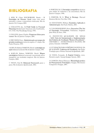 8. PORTER, M. E. Estratégia competitiva: técnicas
BIBLIOGRAFIA                                              para análise de indústrias e da concorrência. Rio de
                                                          Janeiro: Campus, 1986.

1. KIM, W. Chan; MAUBORGHE, Renée - A                     9. PORTER, M. E. What is Strategy. Harvard
Estratégia do Oceano Azul: como criar novos               Business Review Nov-Dec 1996.
mercados e tornar a concorrência irrelevante. Rio de
Janeiro: Ed. Campus.2005.                                 10. STEVENSON, William. Estatística Aplicada à
                                                          Administração. São Paulo: Harbra, 2001.
2. COLLETTI, Joe. A Field Guide to Focused
Planning: Hoshin kanri? American style. EastGranby,       11. VAN DER HEIJDEN, Kees. Scenarios: The Art
CT, USA: The Woodledge Group, 1995.                       of Estrategic Coversation. Chichester, England:
                                                          John Wiley & Sons, 1996.
3. COLLINS, James Charles. Empresas feitas para
vencer. Rio de Janeiro: Campus, 2001.                     12. INSTITUTO QUALIDADE DE MINAS
                                                          – IQM. Guia de Interpretação e Implementação
4. DRUCKER, Peter. Administração em tempos de             dos Critérios de Avaliação “Rumo à Excelência”,
grandes mudanças: teoria do negócio. 4.ª edição. São      CRITÉRIO 2 – ESTRATÉGIAS E PLANOS, 500
Paulo: Pioneira, 1997.                                    pontos, Emissão: 11/03/2006

5. KAPLAN, Robert; NORTON, David. A estratégia em         13. FUNDAÇÃO PARA O PRÊMIO NACIONAL DA
ação: balanced scorecard. Rio de Janeiro: Campus, 1997.   QUALIDADE. Cadernos de Excelência. São Paulo:
                                                          Fundação para o Prêmio Nacional da Qualidade, 2007.
6. KAPLAN, Robert; NORTON, David. Mapas
estratégicos: Balanced scorecard: convertendo ativos      14. VIANA, Fernando. A Espiral Criativa. www.
intangíveis em resultados tangíveis. Rio de Janeiro:      fbcriativo.org.br. Aracaju-Sergipe: Sercore, 2003.
Campus, 2004.
                                                          15. FORTES, Marcel Menezes. Metodologia prática
7. NIVEN, Paul R. Balanced Scorecard: passo a             de Planejamento Estratégico. Sergipe; Movimento
passo. Rio de Janeiro: Qualitymark, 2002.                 Competitivo Sergipe, 2007.




                                                          Estratégias e Planos | Cadernos Rumo à Excelência • FNQ | 19
 