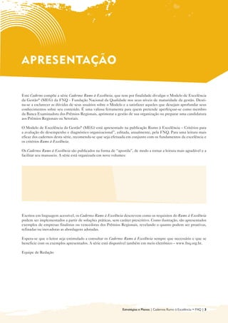 APRESENTAÇÃO

Este Caderno compõe a série Cadernos Rumo à Excelência, que tem por finalidade divulgar o Modelo de Excelência
da Gestão® (MEG) da FNQ - Fundação Nacional da Qualidade nos seus níveis de maturidade da gestão. Desti-
na-se a esclarecer as dúvidas de seus usuários sobre o Modelo e a satisfazer aqueles que desejam aprofundar seus
conhecimentos sobre seu conteúdo. É uma valiosa ferramenta para quem pretende aperfeiçoar-se como membro
da Banca Examinadora dos Prêmios Regionais, aprimorar a gestão de sua organização ou preparar uma candidatura
aos Prêmios Regionais ou Setoriais.

O Modelo de Excelência da Gestão® (MEG) está apresentado na publicação Rumo à Excelência – Critérios para
a avaliação do desempenho e diagnóstico organizacional”, editada, anualmente, pela FNQ. Para uma leitura mais
eficaz dos cadernos desta série, recomenda-se que seja efetuada em conjunto com os fundamentos da excelência e
os critérios Rumo à Excelência.

Os Cadernos Rumo à Excelência são publicados na forma de “apostila”, de modo a tornar a leitura mais agradável e a
facilitar seu manuseio. A série está organizada em nove volumes:


  • 	 Introdução ao Modelo de Gestão da                     • Sociedade

      Excelência da Gestão® (MEG)
                                                            • Informações e Conhecimento

  • Liderança
    	
                                                            • Pessoas
                                                              	
  • 	 Estratégias e Planos
                                                            • Processos
                                                              	
  • Clientes
    	
                                                            • Resultados
                                                              	



Escritos em linguagem acessível, os Cadernos Rumo à Excelência descrevem como os requisitos do Rumo à Excelência
podem ser implementados a partir de soluções práticas, sem caráter prescritivo. Como ilustração, são apresentados
exemplos de empresas finalistas ou vencedoras dos Prêmios Regionais, revelando o quanto podem ser proativas,
refinadas ou inovadoras as abordagens adotadas.

Espera-se que o leitor seja estimulado a consultar os Cadernos Rumo à Excelência sempre que necessário e que se
beneficie com os exemplos apresentados. A série está disponível também em meio eletrônico – www.fnq.org.br.

Equipe de Redação




                                                              Estratégias e Planos | Cadernos Rumo à Excelência • FNQ | 3
 