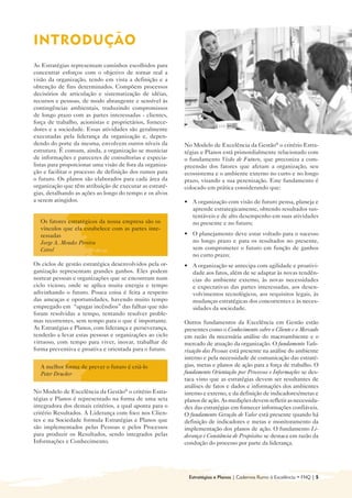 INTRODUÇÃO

As Estratégias representam caminhos escolhidos para
concentrar esforços com o objetivo de tornar real a
visão da organização, tendo em vista a definição e a
obtenção de fins determinados. Compõem processos
decisórios de articulação e sistematização de idéias,
recursos e pessoas, de modo abrangente e sensível às
contingências ambientais, traduzindo compromissos
de longo prazo com as partes interessadas - clientes,
força de trabalho, acionistas e proprietários, fornece-
dores e a sociedade. Essas atividades são geralmente
executadas pela liderança da organização e, depen-
dendo do porte da mesma, envolvem outros níveis da        No Modelo de Excelência da Gestão® o critério Estra-
estrutura. É comum, ainda, a organização se municiar      tégias e Planos está primordialmente relacionado com
de informações e pareceres de consultorias e especia-     o fundamento Visão de Futuro, que preconiza a com-
listas para proporcionar uma visão de fora da organiza-   preensão dos fatores que afetam a organização, seu
ção e facilitar o processo de definição dos rumos para    ecossistema e o ambiente externo no curto e no longo
o futuro. Os planos são elaborados para cada área da      prazo, visando a sua perenização. Este fundamento é
organização que têm atribuição de executar as estraté-    colocado em prática considerando que:
gias, detalhando as ações ao longo do tempo e os alvos
a serem atingidos.                                        • 	 A organização com visão de futuro pensa, planeja e
                                                              aprende estrategicamente, obtendo resultados sus-
                                                              tentáveis e de alto desempenho em suas atividades
  Os fatores estratégicos da nossa empresa são os             no presente e no futuro;
  vínculos que ela estabelece com as partes inte-
  ressadas                                                • 	 O planejamento deve estar voltado para o sucesso
  Jorge A. Mendes Pereira                                     no longo prazo e para os resultados no presente,
  Cetrel                                                      sem comprometer o futuro em função de ganhos
                                                              no curto prazo;
Os ciclos de gestão estratégica desenvolvidos pela or-    • 	 A organização se antecipa com agilidade e proativi-
ganização representam grandes ganhos. Eles podem              dade aos fatos, além de se adaptar às novas tendên-
nortear pessoas e organizações que se encontram num           cias do ambiente externo, às novas necessidades
ciclo vicioso, onde se aplica muita energia e tempo           e expectativas das partes interessadas, aos desen-
adivinhando o futuro. Pouca coisa é feita a respeito          volvimentos tecnológicos, aos requisitos legais, às
das ameaças e oportunidades, havendo muito tempo              mudanças estratégicas dos concorrentes e às neces-
empregado em “apagar incêndios” das falhas que não            sidades da sociedade.
foram resolvidas a tempo, tentando resolver proble-
mas recorrentes, sem tempo para o que é importante.       Outros fundamentos da Excelência em Gestão estão
As Estratégias e Planos, com liderança e perseverança,    presentes como o Conhecimento sobre o Cliente e o Mercado
tenderão a levar estas pessoas e organizações ao ciclo    em razão da necessária análise do macroambiente e o
virtuoso, com tempo para viver, inovar, trabalhar de      mercado de atuação da organização. O fundamento Valo-
forma preventiva e proativa e orientada para o futuro.    rização das Pessoas está presente na análise do ambiente
                                                          interno e pela necessidade de comunicação das estraté-
  A melhor forma de prever o futuro é criá-lo             gias, metas e planos de ação para a força de trabalho. O
  Peter Drucker                                           fundamento Orientação por Processos e Informações se des-
                                                          taca visto que as estratégias devem ser resultantes de
                                                          análises de fatos e dados e informações dos ambientes
No Modelo de Excelência da Gestão® o critério Estra-      interno e externo, e da definição de indicadores/metas e
tégias e Planos é representado na forma de uma seta       planos de ação. As medições devem refletir as necessida-
integradora dos demais critérios, a qual aponta para o    des das estratégias em fornecer informações confiáveis.
critério Resultados. A Liderança com foco nos Clien-      O fundamento Geração de Valor está presente quando há
tes e na Sociedade formula Estratégias e Planos que       definição de indicadores e metas e monitoramento da
são implementados pelas Pessoas e pelos Processos         implementação dos planos de ação. O fundamento Li-
para produzir os Resultados, sendo integrados pelas       derança e Constância de Propósitos se destaca em razão da
Informações e Conhecimento.                               condução do processo por parte da liderança.




                                                           Estratégias e Planos | Cadernos Rumo à Excelência • FNQ | 5
 