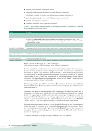 • veiculação de anúncios nas diversas mídias;
                                • materiais publicados em meio físico (revistas, folhetos, catálogos);
                                • divulgação em meio eletrônico (site na internet, mensagens eletrônicas);
                                • patrocínio e participação em eventos (feiras, congressos, cursos);
                                • visita às instalações dos clientes; e
                                • visita dos clientes às instalações da organização.
                                A figura 3 apresenta os canais de divulgação utilizados pela Cemig Distribuição S.A. incluin-
                                do seus produtos, serviços e marca.

 Canal                            Descrição
 TV Cemig                         Programa produzido na Cemig desde 1992 e apresentado em rede estadual pelas emissoras Rede Minas, TV
                                  Horizonte e PUC TV, que tem como objetivo informar as ações e os projetos que estão sendo realizados para que
                                  a Cemig possa melhorar continuamente a qualidade dos serviços prestados, divulgando assim a marca Cemig.
 Sites                            a) O site www.energiacemig.com.br disponibiliza aos clientes corporativos informações sobre o setor
                                     elétrico e legislação específica, venda de energias especiais, divulgação de seminários específicos e links de
                                     interesse desses clientes.
                                  b) Portal www.cemig.com.br para consulta de informações relativas à Empresa, produtos e serviços, artigos
                                     técnicos para pesquisas e links para fazer contato com a Cemig.
 Jornal, Revistas, TV e Rádio     Propaganda, divulgação de releases relativos a ações, publicação de artigos técnicos ligados à eficiência energética.
 Programas de unidades            Programas de divulgação por meio de traillers e/ou carretas, levando a marca Cemig, percorrendo o Estado de
 móveis de divulgação             Minas Gerais.
 Agência de Atendimento           Canal de interação e divulgação da marca Cemig em cidades estratégicas em todo o Estado.
 Folders, cartilhas e Banners     Distribuídos nas Agências de Atendimento.
 Eventos Institucionais           Patrocínio e/ou promoções de eventos.
 Aplicação da Logomarca           Em todos os eventos, brindes, estandes, outdoors, propagandas, canais de atendimento, dentre outros.

                                Figura 3: Canais de Divulgação da CEMIG Distribuição
                                Fonte: Relatório da Gestão, CEMIG Distribuição, Prêmio Mineiro da Qualidade 2005


                                A marca é uma forma de identificar bens ou serviços e de diferenciá-los dos concorrentes.
                                É um ativo intangível com diversos exemplos conhecidos, em que a marca é de alcance
                                mundial e de grande valor comercial. Periodicamente, a mídia apresenta lista das mar-
                                cas mais valiosas no mundo, demonstrando inclusive evolução de valorização de algumas
                                como é o caso da marca Google que ocupa o topo de uma lista publicada este ano por uma
                                consultoria americana. Resultado conseguido em menos de uma década e superando mar-
                                cas famosas como Coca-Cola e McDonalds.

                                Existem organizações que definem como Visão “Estar entre as 10 marcas mais conhecidas
                                no mercado nacional”. Neste caso, definir mecanismos de divulgação que reforcem o valor
                                da marca é essencial.

                                Quaisquer que sejam os métodos empregados para esta divulgação é necessário que as
                                mensagens veiculadas junto aos clientes criem credibilidade, confiança e uma imagem
                                positiva da organização e, também, não criem expectativas que extrapolem o que é efe-
                                tivamente oferecido. Prometer e não entregar o prometido – a conhecida “propaganda
                                enganosa”, considerada no Código de Defesa do Consumidor (art. 37 – Lei n. 8.078/90)
                                – é uma situação a que uma organização rumo à excelência não pode estar sujeita.

                                Dependendo do porte da organização, a centralização da divulgação para o público exter-
                                no por assessoria de imprensa ou de propaganda é prática usual, para assegurar a clareza
                                e a autenticidade das informações que são passadas. Dependendo do seu conteúdo, as
                                mensagens devem ser aprovadas pela área técnica e passar também pela análise do setor
                                jurídico da organização.

                                O Quadro 2 apresenta o enfoque dado pela Suspensys para este aspecto.




10 | Cadernos Rumo à Excelência • FNQ | Clientes
 
