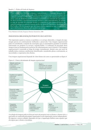 Quadro 2 – Prática de Gestão da Suspensys

   Como critério para assegurar a clareza, a autenticidade e o conteúdo adequado das
   informações divulgadas ao mercado, todas as peças promocionais ou institucionais são
   analisadas pela área de Marketing, juntamente com a agência de comunicação respon-
   sável. A área de Marketing analisa também a acuracidade do conteúdo das veiculações
   de nível nacional e internacional (jornais, revistas e guias especializados). Já quando
   se trata de questões de conteúdo técnico, os responsáveis pelo desenvolvimento do
   material (catálogo ou anúncio) buscam auxílio das áreas de Engenharia, Qualidade ou
   Pós-Venda, a fim de assegurar que não sejam criadas expectativas que extrapolem o
   que é efetivamente oferecido pelo produto ou serviço.

Fonte: Relatório da Gestão, Suspensys Sistemas Automotivos, 2006


IMAGEM DA ORGANIZAÇÃO PERANTE OS CLIENTES

Tão importante quanto as marcas, os produtos e os serviços oferecidos, a imagem da orga-
nização precisa ser continuamente melhorada e preservada. Uma imagem organizacional
pode ser considerada o conjunto de associações que os consumidores guardam na memória
relacionadas aos produtos ou serviços, segundo Keller. A verificação da percepção desta
imagem torna-se fundamental no processo de relacionamento com os clientes. Uma imagem
organizacional é construída ao longo do tempo, normalmente, durante anos, por meio de
trabalho árduo, contínuo e profissional, identificando e atendendo, plena e corretamente, as
necessidades e expectativas dos clientes.

Uma imagem organizacional depende de vários fatores tais como os apresentados na figura 4.

Figura 4 – Fatores determinantes da imagem organizacional
  Atitude social com                                                                                        Conduta em relação
  • Meio ambiente                                      Apoio a                                              aos funcionários
  • Cidadania                                          • Instituições de caridade                           • Respeito
  • Qualidade de Vida                                  • Escolas e universidades                            • Salário
  • Comunidade                                         • Organizações artísticas                            • Carreira



  Conduta nos negócios                                                                                      Produtos
  • Reputação                                                                                               • Características
  • Inovação                                                                                                • Desempenho
  • Saúde financeira                                                                                        • Conformidade
  • Qualidade da                                                                                            • Durabilidade
    administração                                                                                           • Qualidade
                                                                                                            • Confiabilidade
                                                             Imagem
                                                          organizacional
  Força de vendas                                                                                           Comunicação
  • Tamanho e cobertura                                                                                     • Propaganda
  • Competência                                                                                             • Relações públicas
  • Cortesia                                                                                                • Promoções
  • Confiabilidade                                                                                          • Mala direta
  • Capacidade                                                                                              • Telemarketing
    de resposta



  Canais de                           Serviços                            Apoio                             Preços
  distribuição                        • Instalação                        • Manuais                         • Preço-padrão
  • Localização                       • Qualidade e prazos                • Treinamento do                  • Descontos
  • Serviço                           • Disponibilidade                     consumidor                      • Bonificação
  • Eficiência                          de peças                          • Consultoria                     • Condições de
                                                                                                              pagamento

A avaliação da imagem pode ser feita por meio de pesquisa com os clientes e clientes-alvo, a
qual pode ser conduzida pela própria organização ou por organização externa independente.
Os aspectos a serem avaliados dependem do que a organização definiu como aqueles que
ela espera que o cliente a reconheça.

                                                                                    Clientes | Cadernos Rumo à Excelência • FNQ | 11
 
