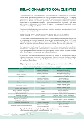 RELACIONAMENTO COM CLIENTES

                      O relacionamento é um recurso fundamental para o entendimento e o tratamento das necessidades
                      e expectativas dos clientes, bem como para o desenvolvimento de novos negócios. O relaciona-
                      mento com os clientes considera como os canais de relacionamento são definidos e colocados à
                      disposição dos clientes para que estes apresentem suas manifestações – reclamações, sugestões,
                      pedidos, solicitação de informações e elogios e como essas manifestações são tratadas. Outro ponto
                      que compõe o relacionamento com os clientes diz respeito à forma pela qual a organização avalia a
                      satisfação e a insatisfação dos clientes.

                      Para melhor entendimento de como atender aos requisitos deste tema, serão abordados a seguir
                      os seus aspectos correlacionados.


                      DEFINIÇÃO E DIVULGAÇÃO DOS CANAIS DE RELACIONAMENTO

                      Os canais de relacionamento representam os veículos ou meios pelos quais a organização interage com
                      os seus clientes. São exemplos de meios de acesso: serviços de atendimento ao cliente (SAC) com a
                      utilização de números telefônicos gratuitos tais como 0800; acessos por meio de fax, carta ou internet,
                      folhetos de sugestões; pesquisas de opinião; ouvidoria e direto do tipo “Fale com o presidente”.

                      Um importante e simples canal de relacionamento com os clientes é o contato direto, realizado,
                      normalmente, pelas pessoas da linha de frente. Esses momentos podem fornecer informações
                      vitais para estabelecimento de relações duradouras com os clientes como já abordado no tópico
                      sobre identificação e tratamento das necessidades dos clientes.

                      É importante que os canais escolhidos pela organização estejam de acordo com os tipos de
                      clientes (segmentação do mercado e agrupamento dos clientes), conforme abordado no tópico
                      sobre segmentação, e que estes sejam divulgados para se tornarem conhecidos e facilitar a efe-
                      tiva utilização pelos clientes.

                      A figura 5 apresenta os canais de relacionamento da Suspensys com seus respectivos públicos.

                              FORMAS DE UTILIZAÇÃO DOS VEÍCULOS DE COMUNICAÇÃO
                     Veículo                            Público                           Utilização
                                                 Clientes, comunidade,          Reclamar, sugerir, solicitar
                    Telefone
                                                fornecedores, acionistas     informações e adquirir produtos
                                                 Clientes, comunidade,          Reclamar, sugerir, solicitar
               Correio Eletrônico
                                                fornecedores, acionistas     informações e adquirir produtos
                     Extranet                           Clientes         Solicitar informações e adquirir produto
                                                 Clientes, comunidade,               Reclamar, sugerir e
                     Internet
                                                fornecedores, acionistas            solicitar informações
                                                                                Integrar, reclamar, sugerir,
                 Feiras e eventos               Clientes e fornecedores
                                                                                    solicitar informações
                                                                                Integrar, reclamar, sugerir,
              Encontro de frotistas                     Clientes
                                                                                    solicitar informações
                                                                                Integrar, reclamar, sugerir,
           Encontro Rede Suspensys                      Clientes
                                                                                    solicitar informações
         EDI – Sistema de comunicação                                              Solicitar informações e
                                                        Clientes
            direta com as montadoras                                                  adquirir produtos
               Assistentes técnicos                     Clientes         Reclamar, sugerir e solicitar informações
              Assistentes de vendas                     Clientes         Reclamar, sugerir e solicitar informações
          Gerentes e Grupo de Gestão                    Clientes         Reclamar, sugerir e solicitar informações
           Engenharia experimental e
                                                        Clientes         Reclamar, sugerir e solicitar informações
             Engenharia do produto
                                                                                Integrar, reclamar, sugerir,
          Encontros de confraternização         Clientes e comunidade
                                                                                    solicitar informações
                                                 Clientes, comunidade,               Reclamar, sugerir,
    Sistema de comunicação interna e externa
                                                fornecedores, acionistas            solicitar informações

                      Figura 5 – Veículos de comunicação da Suspensys Sistemas Automotivos
                      Fonte: Relatório da Gestão, Suspensys Sistemas Automotivos, 2006


12 | Cadernos Rumo à Excelência • FNQ | Clientes
 