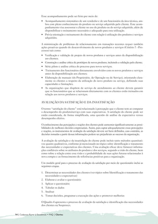 Esse acompanhamento pode ser feito por meio de:
                          • 	 Acompanhamento sistemático de um vendedor e de um funcionário da área técnica, am-
                              bos com pleno conhecimento do produto ou serviço adquirido pelo cliente. Este acom-
                              panhamento visa assessorar o cliente no uso do produto ou do serviço adquirido, além de
                              disponibilizar o treinamento necessário e adequado para esta utilização.
                          • 	 Prévia orientação e treinamento do cliente com relação à utilização dos produtos e serviços
                              adquiridos.

                          A minimização de problemas de relacionamento em transações recentes requer também
                          ações proativas quando do desenvolvimento de novos produtos e serviços (Critério 7 - Pro-
                          cessos) tais como:
                          • 	 Verificação e validação de projeto de novos produtos e serviços antes da disponibilização
                              aos clientes;
                          • 	 Construção e análise crítica de protótipos de novos produtos, incluindo a validação pelo cliente;
                          • 	 Série piloto e análise crítica do processo para novos serviços;
                          • 	 Treinamento dos funcionários diretamente envolvidos com os novos produtos e serviços
                              antes da disponibilização aos clientes;
                          • 	 Elaboração de manuais (do Proprietário, de Operação ou de Serviço), orientando clara-
                              mente os clientes a respeito da utilização do novo produto ou serviço, definindo suas
                              capacidades e limitações;
                          • 	 As organizações que dispõem de serviço de atendimento ao cliente devem garantir
                              que os funcionários que se relacionam diretamente com os clientes estão treinados em
                              relação aos novos produtos e serviços.


                          AVALIAÇÃO DA SATISFAÇÃO E DA INSATISFAÇÃO

                          O termo “satisfação do cliente” está relacionado à percepção que o cliente tem ao comparar
                          o desempenho do produto/serviço com suas expectativas. A satisfação do cliente pode ser
                          então considerada, de forma simplificada, uma questão de análise da expectativa versus
                          desempenho efetivo.

                          O conhecimento das percepções e reações dos clientes pode aumentar significativamente as possi-
                          bilidades de melhores decisões empresariais. Assim, para captar adequadamente essas percepções
                          e reações, os instrumentos de avaliação da satisfação devem ser bem definidos, caso contrário, as
                          decisões tomadas a partir dessas informações podem ser prejudiciais ao sucesso da organização.

                          A avaliação da satisfação e da insatisfação do cliente pode incluir tanto métodos quantitati-
                          vos quanto qualitativos, conforme já mencionado no tópico sobre identificação e tratamento
                          das necessidades e expectativas dos clientes. Uma avaliação eficaz deve fornecer informa-
                          ções confiáveis sobre os atributos do produto e dos serviços, segundo a visão do cliente, bem
                          como sobre a relação entre essa visão e a probabilidade de suas ações futuras relacionadas à
                          nova compra e ao fornecimento de referências positivas para a organização.

                          Um modelo geral para o processo de avaliação da satisfação por meio de questionário inclui as
                          seguintes etapas.

                          1. 	 Determinar as necessidades dos clientes (ver tópico sobre Identificação e tratamento das
                               necessidades e expectativas)
                          2. 	 Elaborar e avaliar o questionário
                          3. Aplicar o questionário
                          4. 	 Tabular os dados
                          5. Analisar
                          6. 	 Tomar decisões, programar a execução das ações e promover melhorias

                          O Quadro 4 apresenta o processo de avaliação da satisfação e identificação das necessidades
                          dos clientes na Suspensys.


14 | Cadernos Rumo à Excelência • FNQ | Clientes
 