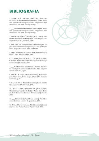 BIBLIOGRAFIA
1. ASSOCIAÇÃO BAIANA PARA GESTÃO COM-
PETITIVA. Relatório da Gestão da Coelba. Salva-
dor: Associação Baiana para Gestão Competitiva, 2006.
Disponível em: www.fieb.org.br/abgc.

2. ___. Relatório da Gestão da Idéia Digital. Salva-
dor: Associação Baiana para Gestão Competitiva, 2006.
Disponível em: www.fieb.org.br/abgc.

3. ASSOCIAÇÃO GAÚCHA DA QUALIDADE. Re-
latório da Gestão da Suspensys. Porto Alegre: Asso-
ciação Gaúcha da Qualidade, 2006.

4. COLLIS, Jill. Pesquisa em Administração: um
guia prático para alunos de graduação e pós-graduação.
Porto Alegre: Bookman, 2005. p.144-184.

5. CQH. Relatório da Gestão do Laboratório Na-
buco Lopes. Maceió: CQH, 2005.

6. FUNDAÇÃO NACIONAL DA QUALIDADE.
Critérios Rumo à Excelência. São Paulo: Fundação
Nacional da Qualidade, 2007.

7. ___. Cadernos de Excelência: Clientes. São Pau-
lo: Fundação Nacional da Qualidade, 2007. Disponí-
vel em: www.fnq.org.br.

8. GOOGLE ocupa o topo do ranking de marcas.
Jornal Zero Hora, Porto Alegre, 24 abr 2007. Caderno
Economia, p.19.

9. HAYES, Bob E. Medindo a satisfação do cliente.
Rio de Janeiro: Qualitymark, 1995.

10. INSTITUTO MINEIRO DA QUALIDADE.
Relatório da Gestão da Belgo – Caso para Estu-
do. Belo Horizonte: Instituto Mineiro da Qualidade,
2005.

11. ___. Relatório da Gestão da Cemig. Belo Hori-
zonte: Instituto Mineiro da Qualidade, 2005.

12. KELLER, Kevin Lane. Gestão estratégica de
marcas. São Paulo: Pearson Prentice Hall, 2006.




16 | Cadernos Rumo à Excelência • FNQ | Clientes
 