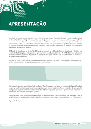 APRESENTAÇÃO

Este Caderno compõe a série Cadernos Rumo à Excelência, que tem por finalidade divulgar o Modelo de Excelência
da Gestão® (MEG) da FNQ - Fundação Nacional da Qualidade nos seus níveis de maturidade da gestão. Desti-
na-se a esclarecer as dúvidas de seus usuários sobre o Modelo e a satisfazer aqueles que desejam aprofundar seus
conhecimentos sobre seu conteúdo. É uma valiosa ferramenta para quem pretende aperfeiçoar-se como membro
da Banca Examinadora dos Prêmios Regionais, aprimorar a gestão de sua organização ou preparar uma candidatura
aos Prêmios Regionais ou Setoriais.

O Modelo de Excelência da Gestão® (MEG) está apresentado na publicação Rumo à Excelência – Critérios para
a avaliação do desempenho e diagnóstico organizacional”, editada, anualmente, pela FNQ. Para uma leitura mais
eficaz dos cadernos desta série, recomenda-se que seja efetuada em conjunto com os fundamentos da excelência e
os critérios Rumo à Excelência.

Os Cadernos Rumo à Excelência são publicados na forma de “apostila”, de modo a tornar a leitura mais agradável e a
facilitar seu manuseio. A série está organizada em nove volumes:


  • 	 Introdução ao Modelo de Gestão da                     • Sociedade

      Excelência da Gestão® (MEG)
                                                            • Informações e Conhecimento

  • Liderança
    	
                                                            • Pessoas
                                                              	
  • 	 Estratégias e Planos
                                                            • Processos
                                                              	
  • Clientes
    	
                                                            • Resultados
                                                              	



Escritos em linguagem acessível, os Cadernos Rumo à Excelência descrevem como os requisitos do Rumo à Excelência
podem ser implementados a partir de soluções práticas, sem caráter prescritivo. Como ilustração, são apresentados
exemplos de empresas finalistas ou vencedoras dos Prêmios Regionais, revelando o quanto podem ser proativas,
refinadas ou inovadoras as abordagens adotadas.

Espera-se que o leitor seja estimulado a consultar os Cadernos Rumo à Excelência sempre que necessário e que se
beneficie com os exemplos apresentados. A série está disponível também em meio eletrônico – www.fnq.org.br.

Equipe de Redação




                                                                        Clientes | Cadernos Rumo à Excelência • FNQ | 3
 