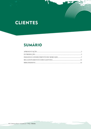 CLIENTES



                          SUMÁRIO

                          APRESENTAÇÃO....................................................................................................................3
                          INTRODUÇÃO ........................................................................................................................5
                          IMAGEM E CONHECIMENTO DE MERCADO.............................................................7
                          RELACIONAMENTO COM CLIENTES.........................................................................12
                          BIBLIOGRAFIA .....................................................................................................................16




4 | Cadernos Rumo à Excelência • FNQ | Clientes
 