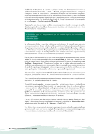 No Modelo de Excelência da Gestão® o Critério Clientes está diretamente relacionado ao
                          fundamento Conhecimento sobre o Cliente e o Mercado, que preconiza a criação e entrega de
                          valor para o cliente de forma proativa e duradoura. Incorporar este fundamento nos proces-
                          sos gerenciais significa utilizar práticas de gestão que permitam conhecer as necessidades e
                          expectativas dos diferentes grupos de clientes visando desenvolver e oferecer produtos ou
                          serviços diferenciados. No Modelo de Excelência da Gestão® estas práticas estão agrupadas
                          no Item Imagem e Conhecimento de Mercado.

                          Organizações com foco no cliente também estruturam práticas visando à promoção da satisfa-
                          ção e à conquista de sua fidelidade. Esse conjunto de práticas está correlacionado com o Item
                          Relacionamento com clientes.


                             Costumamos dizer na Caterpillar Brasil que não fazemos negócios, nós construímos
                             relacionamentos.
                             Caterpillar Brasil


                          As informações obtidas a partir das práticas de conhecimento do mercado e do relaciona-
                          mento com os clientes devem subsidiar a liderança (Critério Liderança) no estabelecimento
                          dos princípios organizacionais, na formulação das estratégias (Critério Estratégias e Planos)
                          e na definição dos requisitos dos projetos e processos (Critério Processos). Isto demonstrará
                          o entendimento da lógica de interdependência entre os vários subsistemas organizacionais e
                          conseqüentemente o exercício do fundamento pensamento sistêmico.

                          O avanço do estágio de maturidade da gestão das organizações irá depender do grau em que suas
                          práticas de gestão apresentam características de proatividade de forma que a organização seja
                          capaz de se antecipar aos fatos, assim como o uso continuado e abrangente dessas práticas (con-
                          tinuidade e disseminação). É fundamental também que as práticas sejam estruturadas sem
                          perder de vista o alinhamento com as estratégias, objetivos, interação entre áreas e outras práticas
                          de gestão da organização (integração), assim como passarem por avaliações periódicas para que
                          sejam aperfeiçoadas (refinamento) e, demonstrar o aprendizado organizacional.

                          Para uma maior compreensão do Modelo de Excelência da Gestão® e dos critérios que o
                          compõem, é importante a leitura do Caderno de Introdução ao Modelo de Excelência da Gestão.

                          Para exemplificar os fatores apresentados anteriormente, tomaremos como exemplo a seguir
                          uma prática de avaliação da satisfação de clientes.

                          Desde 2003 (continuidade) a pesquisa para avaliar a satisfação dos clientes é conduzida por
                          uma empresa especializada. O questionário está organizado por linha de produto e aplicado
                          a todos os clientes (disseminação), sendo preenchido por meio de entrevistas. Há uma
                          meta de 7% de retorno dos questionários para assegurar amostragem estatisticamente válida
                          (padrões de trabalho). O Assistente de Vendas monitora o retorno dos questionários e o
                          reporta semanalmente ao Gerente de marketing juntamente com os resultados tabulados
                          (controle – acompanhamento da execução da prática).

                          Um mês após as entrevistas dos grandes clientes, esses são visitados por um diretor para obter
                          feedback e para buscar novas oportunidades de negócio para a organização. (integração – inter-
                          relação com uma das práticas de Liderança – Critério 1)

                          Nos últimos cinco anos, o método de entrevista e os questionários utilizados na pesquisa foram
                          aprimorados três vezes com base na avaliação dos respondentes sobre a qualidade da pesquisa
                          e por meio de novas experiências trazidas pela consultoria (refinamento).




6 | Cadernos Rumo à Excelência • FNQ | Clientes
 