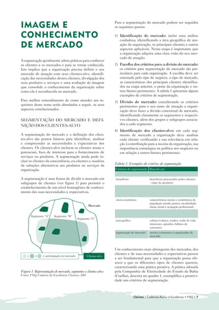 Para a segmentação do mercado podem ser seguidos
IMAGEM E                                                           os seguintes passos:

CONHECIMENTO                                                       1) 	Identificação do mercado: inclui uma análise
                                                                       cuidadosa, identificando a área geográfica de atu-
DE MERCADO                                                             ação da organização, os principais clientes e outros
                                                                       aspectos aplicáveis. Nesta etapa é importante que
                                                                       a organização adquira uma clara visão do seu mer-
                                                                       cado de atuação.
A organização geralmente adota práticas para conhecer
os clientes e os mercados e para se tornar conhecida.              2) 	 Escolha dos critérios para a divisão do mercado:
Isto implica que a organização precisa definir o seu                    os critérios para segmentação do mercado são par-
mercado de atuação com seus clientes-alvo, identifi-                    ticulares para cada organização. A escolha deve ser
cação das necessidades destes clientes, divulgação dos                  orientada pelo tipo de negócio, o tipo de mercado,
seus produtos e serviços e uma avaliação da imagem                      as características dos principais clientes identifica-
que consolide o conhecimento da organização sobre                       dos na etapa anterior, o porte da organização e ou-
como ela é reconhecida no mercado.                                      tros fatores pertinentes. A tabela 1 apresenta alguns
                                                                        exemplos de critérios de segmentação.
Para melhor entendimento de como atender aos re-                   3) 	Divisão do mercado: considerando os critérios
quisitos deste tema serão abordados a seguir, os seus                  pertinentes para o seu ramo de atuação a organi-
aspectos correlacionados.                                              zação deve fazer a divisão conceitual do mercado,
                                                                       identificando claramente os segmentos e respecti-
SEGMENTAÇÃO DO MERCADO E DEFI-                                         vos clientes, além dos grupos e subgrupos associa-
NIÇÃO DOS CLIENTES-ALVO                                                dos a cada segmento.
                                                                   4) 	Identificação dos clientes-alvo: em cada seg-
A segmentação do mercado e a definição dos clien-                      mento de mercado a organização deve analisar
tes-alvo são pontos básicos para identificar, analisar                 cada cliente verificando a sua relevância em rela-
e compreender as necessidades e expectativas dos                       ção à contribuição para a receita da organização, sua
clientes. Os clientes-alvo incluem os clientes atuais e                importância estratégica ou política nos negócios ou
potenciais, foco de interesse para o fornecimento de                   em relação a outros fatores pertinentes.
serviços ou produtos. A segmentação ainda pode in-
cluir os clientes da concorrência, ex-clientes e usuários
de soluções alternativas aos produtos ou serviços da               Tabela 1: Exemplos de critérios de segmentação
organização.                                                       Critérios de segmentação Baseado em
                                                                   grau de utilização         nível de consumo - (porte do cliente)
A segmentação é uma forma de dividir o mercado em                  benefícios                 benefícios procurados pelos clientes
subgrupos de clientes (ver figura 1) para permitir o                                          - (tipo de produto)
estabelecimento de um nível homogêneo de conheci-                  demográfica                características da população (raça,
mento das suas necessidades e expectativas.                                                   gênero, faixa etária, estado civil,
                                                                                              religião etc)
                                                                   sócio-econômica	           características sociais e econômicas da
                                                                                              população (renda, posses, escolaridade,
                                                     Mercado                                  classe social e ocupação profissional)
                                                                   geográfica                 critérios geográficos (localização,
        Segmento “A”    Segmento “B”                                                          densidade populacional)
                                            Segmento “C”
                                                                   psicográfica	              cultura (valores, tradies, estilo de vida,
                                                                                              interesses, opiniões, hábitos de
                                                                                              consumo).
                                                                   organização do mercado     setores existentes e organizados de
                                                                                              mercado



                                                                   Um conhecimento mais abrangente dos mercados, dos
                                                                   clientes e de suas necessidades e expectativas passou
    +     +     = participação no mercado           Cliente-alvo
                                                                   a ser fundamental para que a organização possa ofe-
                                                                   recer o que os diferentes tipos de clientes querem,
                                                                   caracterizando uma prática proativa. A prática adotada
Figura 1: Representação de mercado, segmentos e clientes-alvo      pela Companhia de Eletricidade do Estado da Bahia
Fonte: FNQ, Caderno de Excelência: Clientes, 2007                  (Coelba), descrita no quadro 1, exemplifica a proativi-
                                                                   dade nos critérios de segmentação.



                                                                                   Clientes | Cadernos Rumo à Excelência • FNQ | 7
 
