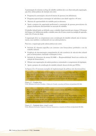 A participação de minorias na força de trabalho também deve ser observada pela organização, 

                         que deve adotar práticas de inserção, tais como:

                         • 	 Programa de contratação e desenvolvimento de pessoas com deficiência;
                         • 	 Programa especial para contratação de indivíduos com idade superior a 45 anos;
                         • 	 Abertura de oportunidades de trabalho para ex-detentos;
                         • 	 Apoio a projetos de capacitação profissional e contratação de pessoas provenientes de
                             grupos usualmente discriminados no mercado de trabalho.

                         O trabalho infantil pode ser definido como o trabalho ilegal exercido por crianças. O Estatuto
                         da Criança e do Adolescente proíbe o trabalho antes dos 16 anos, exceto na condição de aprendiz,
                         entre 14 e 18 anos de idade.

                         A organização deve se comprometer com a erradicação do trabalho infantil, não só interna-
                         mente, mas também o combatendo em sua cadeia produtiva.

                         Para isso, a organização pode adotar práticas tais como:

                         • 	 Inclusão de cláusula específica em contratos com fornecedores proibindo o uso de
                             trabalho infantil;
                         • 	 Exigência de documentação comprobatória de não existência de mão-de-obra infantil
                             para os fornecedores, incluindo verificações in loco;
                         • 	 Inclusão de elementos da norma SA 8000 — Responsabilidade Social nos critérios de
                             seleção de fornecedores;
                         • 	 Debate com organizações da cadeia produtiva, estimulando o cumprimento da legislação;
                         • 	 Apoio a projetos de erradicação de trabalho infantil, desenvolvidos por ONGs.

                         As figuras 22 e 23 mostram exemplos de implementação de políticas não discriminatórias.

                            Dentre os princípios básicos do Código de Conduta e Ética da Petroflex há o compro-
                            misso de não haver qualquer tipo de postura que possa caracterizar preconceito em razão
                            de origem raça, religião, classe social, sexo, cor, idade, deficiência física, nacionalidade,
                            orientação sexual, estado civil e quaisquer outras formas de discriminação.

                         Figura 22 – Conduta ética.
                         Fonte: Relatório da Gestão, Petroflex – Fábrica de Triunfo, vencedora do Prêmio de Qualidade RS 2006



                            Para a consolidação da eqüidade étnica, sexual e social, em 2004, a Suspensys foi cer-
                            tificada pela norma SA 8000.
                            São realizadas auditorias internas e externas a cada seis meses.
                            Além das auditorias da Norma SA8000, a organização ainda disponibiliza à força de
                            trabalho um canal direto de comunicação, o Formulário de Comunicação Interna com
                            os Representantes da SA, que permite que a força de trabalho relate situações ou ocor-
                            rências que possam estar ferindo os princípios da norma.

                         Figura 23 – Eqüidade étnica, sexual e social.
                         Fonte: Relatório da Gestão, Suspensys Sistemas Automotivos, vencedora do Prêmio da Qualidade RS 2006.




18 | Cadernos Rumo à Excelência • FNQ | Sociedade
 