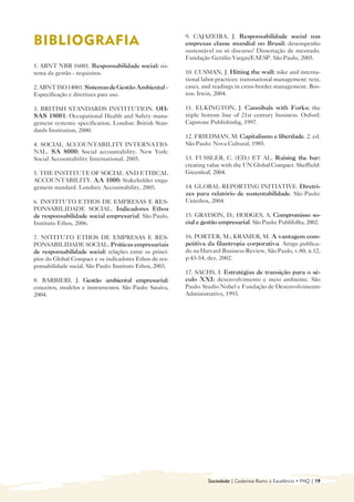 9. CAJAZEIRA, J. Responsabilidade social nas
BIBLIOGRAFIA
                                             empresas classe mundial no Brasil: desempenho
                                                          sustentável ou só discurso? Dissertação de mestrado.
                                                          Fundação Getúlio Vargas/EAESP. São Paulo, 2005.
1. ABNT NBR 16001. Responsabilidade social: sis-
tema da gestão - requisitos.                              10. CUSMAN, J. Hitting the wall: nike and interna-
                                                          tional labor practices: transnational management: text,
2. ABNT ISO 14001. Sistemas de Gestão Ambiental –         cases, and readings in cross-border management. Bos-
Especificação e diretrizes para uso.                      ton: Irwin, 2004.

3. BRITISH STANDARDS INSTITUTION. OH-                     11. ELKINGTON, J. Cannibals with Forks: the
SAS 18001: Occupational Health and Safety mana-           triple bottom line of 21st century business. Oxford:
gement systems: specification. London: British Stan-      Capstone Publishinhg, 1997.
dards Institution, 2000.
                                                          12. FRIEDMAN, M. Capitalismo e liberdade. 2. ed.
4. SOCIAL ACCOUNTABILITY INTERNATIO-                      São Paulo: Nova Cultural, 1985.
NAL. SA 8000: Social accountability. New York:
Social Accountability International, 2005.                13. FUSSLER, C. (ED.) ET AL. Raising the bar:
                                                          creating value with the UN Global Compact. Sheffield:
5. THE INSTITUTE OF SOCIAL AND ETHICAL                    Greenleaf, 2004.
ACCOUNTABILITY. AA 1000: Stakeholder enga-
gement standard. Londres: Accountability, 2005.           14. GLOBAL REPORTING INITIATIVE. Diretri-
                                                          zes para relatório de sustentabilidade. São Paulo:
6. INSTITUTO ETHOS DE EMPRESAS E RES-                     Uniethos, 2004.
PONSABILIDADE SOCIAL. Indicadores Ethos
de responsabilidade social empresarial. São Paulo,        15. GRAYSON, D.; HODGES, A. Compromisso so-
Instituto Ethos, 2006.                                    cial e gestão empresarial. São Paulo: Publifolha, 2002.

7. NSTITUTO ETHOS DE EMPRESAS E RES-                      16. PORTER, M.; KRAMER, M. A vantagem com-
PONSABILIDADE SOCIAL. Práticas empresariais               petitiva da filantropia corporativa. Artigo publica-
de responsabilidade social: relações entre os princí-     do na Harvard Business Review, São Paulo, v.80, n.12,
pios do Global Compact e os indicadores Ethos de res-     p.43-54, dez. 2002.
ponsabilidade social. São Paulo: Instituto Ethos, 2003.
                                                          17. SACHS, I. Estratégias de transição para o sé-
8. BARBIERI, J. Gestão ambiental empresarial:             culo XXI: desenvolvimento e meio ambiente. São
conceitos, modelos e instrumentos. São Paulo: Saraiva,    Paulo: Studio Nobel e Fundação de Desenvolvimento
2004.                                                     Administrativo, 1993.




                                                                   Sociedade | Cadernos Rumo à Excelência • FNQ | 19
 