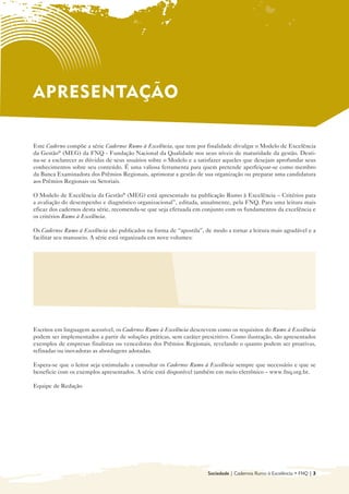 APRESENTAÇÃO

Este Caderno compõe a série Cadernos Rumo à Excelência, que tem por finalidade divulgar o Modelo de Excelência
da Gestão® (MEG) da FNQ - Fundação Nacional da Qualidade nos seus níveis de maturidade da gestão. Desti-
na-se a esclarecer as dúvidas de seus usuários sobre o Modelo e a satisfazer aqueles que desejam aprofundar seus
conhecimentos sobre seu conteúdo. É uma valiosa ferramenta para quem pretende aperfeiçoar-se como membro
da Banca Examinadora dos Prêmios Regionais, aprimorar a gestão de sua organização ou preparar uma candidatura
aos Prêmios Regionais ou Setoriais.

O Modelo de Excelência da Gestão® (MEG) está apresentado na publicação Rumo à Excelência – Critérios para
a avaliação do desempenho e diagnóstico organizacional”, editada, anualmente, pela FNQ. Para uma leitura mais
eficaz dos cadernos desta série, recomenda-se que seja efetuada em conjunto com os fundamentos da excelência e
os critérios Rumo à Excelência.

Os Cadernos Rumo à Excelência são publicados na forma de “apostila”, de modo a tornar a leitura mais agradável e a
facilitar seu manuseio. A série está organizada em nove volumes:


  • 	 Introdução ao Modelo de Gestão da                     • Sociedade

      Excelência da Gestão® (MEG)
                                                            • Informações e Conhecimento

  • Liderança
    	
                                                            • Pessoas
                                                              	
  • 	 Estratégias e Planos
                                                            • Processos
                                                              	
  • Clientes
    	
                                                            • Resultados
                                                              	



Escritos em linguagem acessível, os Cadernos Rumo à Excelência descrevem como os requisitos do Rumo à Excelência
podem ser implementados a partir de soluções práticas, sem caráter prescritivo. Como ilustração, são apresentados
exemplos de empresas finalistas ou vencedoras dos Prêmios Regionais, revelando o quanto podem ser proativas,
refinadas ou inovadoras as abordagens adotadas.

Espera-se que o leitor seja estimulado a consultar os Cadernos Rumo à Excelência sempre que necessário e que se
beneficie com os exemplos apresentados. A série está disponível também em meio eletrônico – www.fnq.org.br.

Equipe de Redação




                                                                      Sociedade | Cadernos Rumo à Excelência • FNQ | 3
 