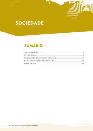 SOCIEDADE



                         SUMÁRIO

                         APRESENTAÇÃO....................................................................................................................3
                         INTRODUÇÃO ........................................................................................................................5
                         RESPONSABILIDADE SOCIOAMBIENTAL ...................................................................7
                         ÉTICA E DESENVOLVIMENTO SOCIAL .....................................................................13
                         BIBLIOGRAFIA .....................................................................................................................19




4 | Cadernos Rumo à Excelência • FNQ | Sociedade
 