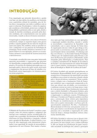 INTRODUÇÃO

Uma organização que pretende desenvolver a gestão
com base em uma cultura da excelência, em harmonia
com o patrimônio cultural da sociedade, atua de for-
ma ética e transparente com todos os públicos com os
quais se relaciona. Os princípios e valores da organiza-
ção consideram a diversidade, promovem a redução de
desigualdades e permeiam todas as suas ações, desde a
tomada de decisões estratégicas, passando pelas deci-
sões cotidianas, até o relacionamento com suas partes
interessadas, visando ao desenvolvimento sustentável.

A organização se compromete com o desenvolvimento          nia e para que haja continuidade em suas operações,
sustentável, cumpre os requisitos legais como pessoa       a organização também identifica, entende e satisfaz
jurídica e aqueles próprios do seu ramo de atuação aos     as necessidades e expectativas da Sociedade e das
quais está sujeita. Ela, também, inclui as questões so-    comunidades com as quais interage de forma ética.
ciais e ambientais no seu processo de formulação de        As organizações devem ir além do que obriga as leis,
estratégias. Neste sentido, minimiza e monitora os im-     preservando os ecossistemas e contribuindo para o de-
pactos relativos às suas operações, preserva os ecossis-   senvolvimento destas comunidades. A Liderança com
temas e promove o uso racional de recursos renováveis      foco nos Clientes e na Sociedade formula Estratégias
e não-renováveis.                                          e Planos que são implementados pelas Pessoas e por
                                                           meio de Processos para produzir os Resultados, sendo
A sociedade, reconhecida como uma parte interessada        integrados pelas Informações e Conhecimento. Para
apresenta necessidades e expectativas que precisam         o completo entendimento do Modelo de Excelência
ser identificadas, compreendidas e atendidas de forma      da Gestão® e do relacionamento do critério Sociedade
proativa. O exercício da cidadania pressupõe que a or-     com os outros critérios, recomenda-se a leitura do Ca-
ganização apóie e desenvolva ações sociais, motivando      derno de Introdução ao Modelo de Excelência da Gestão®.
o engajamento das pessoas da força de trabalho e in-
fluenciando outras organizações a se tornarem parcei-      O Critério Sociedade está apoiado principalmente no
ras nestes propósitos.                                     fundamento Responsabilidade Social, que preconiza a
                                                           atuação ética e transparente da organização com todos
  Desenvolvimento sustentável: desenvolvimento             os públicos com os quais se relaciona, estando voltada
  que satisfaz as necessidades presentes sem com-          para o desenvolvimento sustentável. Neste sentido,
  prometer a capacidade das futuras gerações de            existe a relação com o fundamento Visão de Futuro,
  satisfazerem suas próprias necessidades.                 que estabelece que a organização compreenda os fa-
  Gro Harlem Brundtland, 1987, presidente da Comis-        tores que afetam suas atividades, seu ecossistema e
  são Mundial de Meio Ambiente                             o ambiente externo no curto e no longo prazo, visan-
                                                           do à sua perenização. Outro fundamento relacionado
                                                           com o critério Sociedade é o Pensamento Sistêmico, pela
  Todos têm direito ao meio ambiente ecologica-            importância da compreensão das inter-relações entre
  mente equilibrado, bem de uso comum do povo e            a organização e o ambiente externo. O fundamento
  essencial à sadia qualidade de vida, impondo-se ao       Liderança e Constância de Propósitos também contribui
  poder público e à coletividade o dever de defendê-lo     para a estruturação deste critério pela importância
  e preservá-lo para as presentes e futuras gerações.      da Direção no estabelecimento do relacionamento
  Constituição Brasileira (Art. 225) - Princípio Fun-      ético com as partes interessadas e na busca pelo de-
  damental do Direito Humano                               senvolvimento sustentável. Por fim, o fundamento
                                                           Desenvolvimento de Parcerias está presente neste cri-
                                                           tério, pois orienta o envolvimento da organização em
O Modelo de Excelência da Gestão® considera a orga-        parcerias com a sociedade e organizações de cunho
nização, como um sistema orgânico e adaptável, que         social de forma a alcançar benefícios mútuos clara-
interage com o ambiente externo, reconhecendo a in-        mente identificados.
teração com a sociedade. Os elementos do Modelo se
relacionam de forma harmônica e integrada, voltados        O Critério Sociedade se relaciona com os demais crité-
para a geração de Resultados. A sobrevivência e o su-      rios do Modelo de Excelência da Gestão®. Os princi-
cesso de uma organização estão diretamente relacio-        pais pontos de inter-relação com o critério Liderança
nados à sua capacidade de atender às necessidades e        se dão em função da consideração da parte interes-
expectativas de seus Clientes. Para manter a harmo-        sada sociedade na definição dos valores e princípios


                                                                     Sociedade | Cadernos Rumo à Excelência • FNQ | 5
 