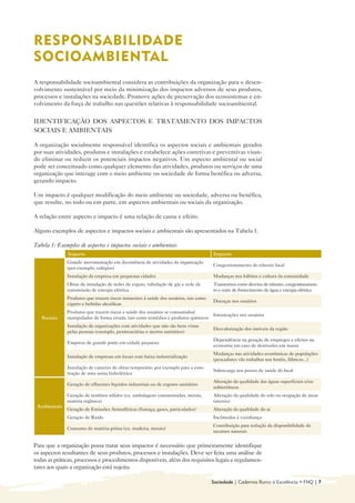 RESPONSABILIDADE
SOCIOAMBIENTAL
A responsabilidade socioambiental considera as contribuições da organização para o desen-
volvimento sustentável por meio da minimização dos impactos adversos de seus produtos,
processos e instalações na sociedade. Promove ações de preservação dos ecossistemas e en-
volvimento da força de trabalho nas questões relativas à responsabilidade socioambiental.


IDENTIFICAÇÃO DOS ASPECTOS E TRATAMENTO DOS IMPACTOS
SOCIAIS E AMBIENTAIS

A organização socialmente responsável identifica os aspectos sociais e ambientais gerados
por suas atividades, produtos e instalações e estabelece ações corretivas e preventivas visan-
do eliminar ou reduzir os potenciais impactos negativos. Um aspecto ambiental ou social
pode ser conceituado como qualquer elemento das atividades, produtos ou serviços de uma
organização que interage com o meio ambiente ou sociedade de forma benéfica ou adversa,
gerando impacto.

Um impacto é qualquer modificação do meio ambiente ou sociedade, adversa ou benéfica,
que resulte, no todo ou em parte, em aspectos ambientais ou sociais da organização.

A relação entre aspecto e impacto é uma relação de causa e efeito.

Alguns exemplos de aspectos e impactos sociais e ambientais são apresentados na Tabela 1.

Tabela 1: Exemplos de aspectos e impactos sociais e ambientais
              Aspecto                                                                Impacto
              Grande movimentação em decorrência de atividades da organização
                                                                                     Congestionamento do trânsito local
              (por exemplo, colégios)
              Instalação da empresa em pequenas cidades                              Mudanças nos hábitos e cultura da comunidade
              Obras de instalação de redes de esgoto, tubulação de gás e rede de     Transtornos como desvios de trânsito, congestionamen-
              transmissão de energia elétrica                                        to e corte de fornecimento de água e energia elétrica
              Produtos que trazem riscos iminentes à saúde dos usuários, tais como
                                                                                     Doenças nos usuários
              cigarro e bebidas alcoólicas
              Produtos que trazem riscos a saúde dos usuários se consumidos/
                                                                                  Intoxicações nos usuários
   Sociais    manipulados de forma errada, tais como remédios e produtos químicos
              Instalação de organizações com atividades que não são bem vistas
                                                                                     Desvalorização dos imóveis da região
              pelas pessoas (exemplo, penitenciárias e aterros sanitários)
                                                                                     Dependência na geração de empregos e efeitos na
              Empresa de grande porte em cidade pequena
                                                                                     economia em caso de demissões em massa
                                                                                     Mudanças nas atividades econômicas de populações
              Instalação de empresas em locais com baixa industrialização
                                                                                     (pescadores vão trabalhar nos hotéis, fábricas...)
              Instalação de canteiro de obras temporário, por exemplo para a cons-
                                                                                     Sobrecarga nos postos de saúde do local
              trução de uma usina hidrelétrica
                                                                                     Alteração da qualidade das águas superficiais e/ou
              Geração de efluentes líquidos industriais ou de esgotos sanitários
                                                                                     subterrâneas
              Geração de resíduos sólidos (ex. embalagens contaminadas, metais,      Alteração da qualidade do solo ou ocupação de áreas
              matéria orgânica)                                                      (aterros)
 Ambientais
              Geração de Emissões Atmosféricas (fumaça, gases, particulados)         Alteração da qualidade do ar
              Geração de Ruído                                                       Incômodos à vizinhança
                                                                                     Contribuição para redução da disponibilidade de
              Consumo de matéria-prima (ex. madeira, metais)
                                                                                     recursos naturais


Para que a organização possa tratar seus impactos é necessário que primeiramente identifique
os aspectos resultantes de seus produtos, processos e instalações. Deve ser feita uma análise de
todas as práticas, processos e procedimentos disponíveis, além dos requisitos legais e regulamen-
tares aos quais a organização está sujeita.

                                                                                     Sociedade | Cadernos Rumo à Excelência • FNQ | 7
 