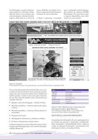 As informações, quando informati-             acesso definidos em função da es-             que é o principal canal de informa-
zadas, podem ser colocadas à dispo-           trutura organizacional (hierarquia) e         ções internas da empresa CEMIG
sição de todos os seus usuários, por          da função de cada colaborador.                Distribuição. Por meio deste canal,
meio dos próprios sistemas de infor-                                                        a empresa disponibiliza suas infor-
mações, observando-se os níveis de            A figura 5 apresenta a Cemignet               mações aos seus usuários.




Figura 5- CemigNet
Fonte: Relatório da Gestão, Cemig Distribuição, vencedora do Prêmio Mineiro da Qualidade 2005


No caso das informações não informatizadas, esse aces-                  Meio                    Quantidade
so pode ser feito por meio de outros canais de comuni-                  Intramon                394 desktops e 98 notebooks
cação, tais como os descritos abaixo. Esses também são                  SIBARP                  167 usuários
usados quando o usuário é uma outra parte interessa-                    Internet                163 usuários
da, que não a força de trabalho, como o fornecedor, por                 e-mail                  516 caixas postais
exemplo. São eles:                                                      Gestão à Vista          16 quadros
                                                                        Fique Ligado            45 quadros
• 	 Quadros / locais de divulgação – (Gestão à Vista);                  Jornal interno          1.300 exemplares
• 	 Reuniões periódicas – Internas (gerenciais/ opera-
    cionais);                                                          Figura 6- Meios disponíveis para a disseminação das
                                                                       informações da empresa Belgo Monlevale.
• 	 Reuniões periódicas – Externas (fornecedores/ co-                  Fonte: Relatório da Gestão, Belgo – Usina de Monlevade,
    munidade);                                                         vencedora do Prêmio Mineiro da Qualidade 2004

• Programas de visitas;
  	                                                                    SEGURANÇA DAS INFORMAÇÕES
• 	 Divulgação de informativos, relatórios, cartilhas;
                                                                       A segurança das informações de uma organização deve
• 	 Eventos e treinamentos, dentre outros.                             ser tratada para garantir a atualização, confidenciali-
A Figura 6 apresenta os meios disponíveis para a disse-                dade, integridade e disponibilidade destas. Aplica-se
minação das informações para seus usuários da empre-                   a todos os aspectos de proteção e armazenamento de
sa Belgo Monlevale.                                                    informações e dados, em qualquer forma.


10 | Cadernos Rumo à Excelência • FNQ | Informações e Conhecimento
 