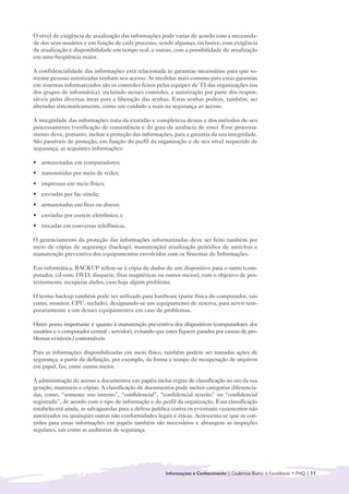 O nível de exigência de atualização das informações pode variar de acordo com a necessida-
de dos seus usuários e em função de cada processo, sendo algumas, inclusive, com exigência
de atualização e disponibilidade em tempo real, e outras, com a possibilidade de atualização
em uma freqüência maior.

A confidencialidade das informações está relacionada às garantias necessárias para que so-
mente pessoas autorizadas tenham seu acesso. As medidas mais comuns para estas garantias
em sistemas informatizados são os controles feitos pelas equipes de TI das organizações (ou
dos grupos de informática), incluindo nesses controles, a autorização por parte dos respon-
sáveis pelas diversas áreas para a liberação das senhas. Estas senhas podem, também, ser
alteradas sistematicamente, como um cuidado a mais na segurança ao acesso.

A integridade das informações trata da exatidão e completeza destas e dos métodos de seu
processamento (verificação de consistência e do grau de ausência de erro). Esse processa-
mento deve, portanto, incluir a proteção das informações, para a garantia da sua integridade.
São passíveis de proteção, em função do perfil da organização e de seu nível requerido de
segurança, as seguintes informações:

• armazenadas em computadores;
• transmitidas por meio de redes;
• impressas em meio físico;
• enviadas por fac-símile;
• armazenadas em fitas ou discos;
• enviadas por correio eletrônico; e
• trocadas em conversas telefônicas.

O gerenciamento da proteção das informações informatizadas deve ser feito também por
meio de cópias de segurança (backup), manutenção/ atualização periódica de antivírus e
manutenção preventiva dos equipamentos envolvidos com os Sistemas de Informações.

Em informática, BACKUP refere-se à cópia de dados de um dispositivo para o outro (com-
putador, cd-rom, DVD, disquete, fitas magnéticas ou outros meios), com o objetivo de pos-
teriormente recuperar dados, caso haja algum problema.

O termo backup também pode ser utilizado para hardware (parte física do computador, tais
como, monitor, CPU, teclado), designando-se um equipamento de reserva, para servir tem-
porariamente a um desses equipamentos em caso de problemas.

Outro ponto importante é quanto à manutenção preventiva dos dispositivos (computadores dos
usuários e o computador central - servidor), evitando que estes fiquem parados por causas de pro-
blemas evitáveis / contornáveis.

Para as informações disponibilizadas em meio físico, também podem ser tomadas ações de
segurança, a partir da definição, por exemplo, da forma e tempo de recuperação de arquivos
em papel, fax, entre outros meios.

A administração de acesso a documentos em papéis inclui regras de classificação no ato da sua
geração, manuseio e cópias. A classificação de documentos pode incluir categorias diferencia-
das, como, “somente uso interno”, “confidencial”, “confidencial restrito” ou “confidencial
registrado”, de acordo com o tipo de informação e do perfil da organização. Essa classificação
estabelecerá ainda, as salvaguardas para a defesa jurídica contra os eventuais vazamentos não
autorizados ou quaisquer outras não conformidades legais e éticas. Acrescenta-se que os con-
troles para essas informações em papéis também são necessários e abrangem as inspeções
regulares, tais como as auditorias de segurança.




                                                         Informações e Conhecimento | Cadernos Rumo à Excelência • FNQ | 11
 