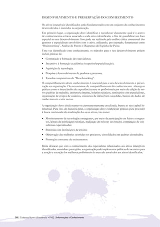 DESENVOLVIMENTO E PRESERVAÇÃO DO CONHECIMENTO

                         Os ativos intangíveis identificados estão fundamentados em um conjunto de conhecimentos
                         desenvolvidos e mantidos na organização.
                         Em primeiro lugar, a organização deve identificar e reconhecer claramente qual é o acervo
                         de conhecimentos críticos associado a cada ativo identificado, a fim de possibilitar um foco
                         especial no seu desenvolvimento. Isso pode ser realizado pela análise crítica consensual dos
                         gestores e especialistas envolvidos com o ativo, utilizando, por exemplo, ferramentas como
                         “Brainstorming”, Análise de Pareto e Diagramas de Espinha-de-Peixe.
                         Uma vez identificado este conhecimento, os métodos para o seu desenvolvimento podem
                         incluir práticas de:
                         • Contratação e formação de especialistas;
                         • Incentivo à formação acadêmica (superior/especialização);
                         • Aquisição de tecnologia;
                         • Pesquisa e desenvolvimento de produtos e processos;
                         • Estudos comparativos de “Benchmarking”.
                         O compartilhamento deste conhecimento é essencial para o seu desenvolvimento e preser-
                         vação na organização. Os mecanismos de compartilhamento do conhecimento abrangem
                         práticas como o intercâmbio de experiência entre os profissionais por meio de edição de no-
                         vos padrões de trabalho, instrutoria interna, boletins técnicos, seminários com especialistas,
                         organização de grupos de usuários, concursos de idéias bem sucedidas, bancos de dados de
                         conhecimento, entre outras.

                         A organização deve ainda manter-se permanentemente atualizada, frente ao seu capital in-
                         telectual. Para isto, de maneira geral, a organização deve estabelecer práticas para proceder
                         à busca continuada da atualização dos seus ativos, tais como:

                         • Monitoramento de tecnologias emergentes, por meio da participação em feiras e congres-
                           sos, leitura de publicações técnicas, realização de missões de estudos, contratação de con-
                           sultorias especializadas;
                         • Parcerias com instituições de ensino;
                         • Observação das melhorias ocorridas nos processos, consolidados em padrões de trabalho;
                         • Promoção constante de treinamentos.

                         Resta destacar que com o conhecimento dos especialistas relacionados aos ativos intangíveis
                         identificados, mantidos e protegidos, a organização pode implementar políticas de incentivo para
                         a atração e retenção dos melhores profissionais do mercado associados aos ativos identificados.




20 | Cadernos Rumo à Excelência • FNQ | Informações e Conhecimento
 