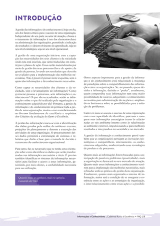 INTRODUÇÃO

A gestão das informações e do conhecimento é, hoje em dia,
um dos fatores críticos para o sucesso de uma organização.
Independente do seu porte ou setor de atuação, a busca e
o tratamento de informações é um dos elementos-chave
na administração das organizações, permitindo a indicação
de resultados e o desenvolvimento do aprendizado, seja no
seu nível estratégico, seja no seu nível operacional.

A gestão de uma organização inicia-se com a capta-
ção das necessidades dos seus clientes e da sociedade
onde esta está inserida, que serão traduzidas em estra-
tégias e planos de ação. Essas serão materializadas por
meio da gestão dos seus processos fins e de apoio e da
gestão de pessoas, levando aos resultados que deverão
ser avaliados para a implementação das melhorias ne-
cessárias. Não é possível pensar neste esquema, sem o              Outro aspecto importante para a gestão da informa-
apoio das informações e do conhecimento necessário.                ção e do conhecimento está relacionado à mudança
                                                                   de paradigma sobre o compartilhamento das informa-
Como captar as necessidades dos clientes e da so-                  ções entre as organizações. Se, no passado, quem de-
ciedade, sem o levantamento de informações? Como                   tinha a informação, detinha o “poder”, atualmente,
gerenciar pessoas e processos, sem informações e co-               quem compartilha suas informações tem uma maior
nhecimento? O que são os resultados, senão as infor-               possibilidade de sucesso, adquirindo o conhecimento
mações sobre o que foi realizado pela organização e o              necessário para administração do negócio e amplian-
conhecimento adquirido por ela? Portanto, a gestão da              do os horizontes sobre as possibilidades para a solu-
informação e do conhecimento irá permear toda a ges-               ção de problemas.
tão de uma organização, muitas vezes correlacionando
os diversos fundamentos de excelência e requisitos                 Cada vez mais se associa o sucesso de uma organização
dos Critérios de avaliação do Rumo à Excelência.                   com a sua capacidade de identificar, processar e com-
                                                                   parar suas informações estratégicas (tanto às relacio-
A gestão das informações inicia-se com a identificação             nadas ao seu ambiente interno como às relacionadas
dos dados gerados pela análise do ambiente externo,                ao ambiente externo), impulsionando-a para melhores
projeções do planejamento e durante a execução das                 resultados e integrando-a na sociedade e no mercado.
atividades de uma organização. O processamento des-
ses dados permitirá a estruturação de sistemas e re-               A gestão da informação e conhecimento prevê tam-
latórios que darão a base para a tomada de decisão e               bém que as organizações persigam as inovações tec-
tratamento do conhecimento organizacional.                         nológicas e compartilhem, internamente, os conhe-
                                                                   cimentos adquiridos, modernizando suas tecnologias
Para tanto, faz-se necessário que se tenha uma orienta-            de produto e de processos.
ção sobre como identificar os dados que serão transfor-
mados nas informações necessárias e úteis. É preciso               Quanto mais as informações forem buscadas para a an-
também identificar os sistemas de informações neces-               tecipação de possíveis problemas (proatividade), mais
sários para facilitar o acesso a estas informações, ga-            a organização se destacará no seu mercado de atuação.
rantindo, por meio destes, a confiabilidade necessária             Quanto mais essas informações e conhecimento servi-
para sua utilização.                                               rem para a implantação das melhorias necessárias, mais
                                                                   refinadas serão as práticas de gestão desta organização.
                                                                   Finalmente, quanto mais organizado o sistema de in-
   Quanto mais se conhece, mais se aprecia.                        formação, maior será a condição de se assegurar a co-
   Leonardo da Vinci.                                              erência entre as ações e as estratégias da organização,
                                                                   o inter-relacionamento entre essas ações e a possibili-




                                                             Informações e Conhecimento | Cadernos Rumo à Excelência • FNQ | 5
 