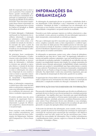 dade de cooperação entre as áreas e
com os parceiros. Esse conjunto de        INFORMAÇÕES DA
fatores quando considerados, per-
mite evidenciar a maturidade da or-
ganização na implantação ou imple-
                                          ORGANIZAÇÃO
mentação do Modelo da Excelência
da Gestão®. Para uma maior compre-        As informações da organização devem ser pensadas e trabalhadas desde a
ensão destes fatores relacionados ao      sua identificação. Como identificar o que é importante no meio de uma
Modelo, é importante fazer a leitura      verdadeira “inundação de dados” e transformar isso em informação, até o
do Caderno de Introdução ao Modelo        acesso para os seus usuários, sem que se ponha em risco sua segurança, con-
de Excelência da Gestão®.                 fidencialidade e integridade é um grande desafio da atualidade.

O Critério Informações e Conhecimento     Entende-se por dados quaisquer registros ou indícios relacionáveis a algu-
está baseado no fundamento da ex-         ma entidade, evento, processo ou produto. Já uma informação representa o
celência relacionado à orientação         dado interpretado, contextualizado ou utilizado por alguém.
por processos e informações, que
expressa, entre outras coisas, a ne-      Para que a informação seja útil é necessário que seja precisa (não contenha
cessidade da tomada de decisões e         erros), completa (contenha todos os fatos importantes) e confiável (apre-
da execução das ações a partir da         sente uma fonte de dados precisa). Ela também precisa ser relevante (que
medição e análise do desempenho,          seja essencial na tomada de decisões), verificável (que possa ser conferida),
levando-se em consideração as infor-      acessível (facilmente disponível para os usuários autorizados) e segura (com
mações disponíveis.                       acesso apenas aos usuários autorizados).

Os principais focos considerados          As informações se apresentam, muitas vezes, sobre a forma de indicadores,
no Critério Informações e Conhe-          na medida em que estes são os “sinais vitais” da organização, indicando se a
cimento estão relacionados à forma        mesma está agindo conforme o planejado, o que está sendo feito para isso e se
como são identificadas as necessi-        está obtendo os resultados esperados. A qualidade de um indicador está rela-
dades de informações e definidos          cionada à sua simplicidade (quanto mais simples for a relação matemática do
os sistemas que apoiarão as opera-        indicador menos distorção apresentará), inteligibilidade (relação matemática
ções diárias e a tomada de decisões       clara para seus usuários) e rastreabilidade (que haja conhecimento e controle
na organização. Considera a manei-        de suas variáveis). Normalmente seus elementos (numerador e denominador)
ra como as informações são coloca-        também devem ser fixados ao longo do tempo, evidenciando estabilidade do
das à disposição de seus usuários e       indicador. Sua objetividade é ainda uma característica importante, para que
como se tratam as questões relacio-       não se dependa da interpretação do observador, quando de sua análise.
nadas à segurança, confidencialida-
de, integridade e disponibilidade         A organização deve buscar dados nos relatórios existentes na instituição, evi-
das informações.                          tando a criação de novos instrumentos de coleta de dados e a construção de
                                          sofisticados e complicados modelos de obtenção e tratamento de dados.
Sobre as informações comparativas,
o critério busca saber como são defi-
nidos os referenciais comparativos e      IDENTIFICAÇÃO DAS NECESSIDADES DE INFORMAÇÕES
como estas informações vêm apoian-
do as melhorias dos processos, pro-       Para proceder à identificação das informações que deverão ser utilizadas na or-
dutos e resultados organizacionais.       ganização devem-se observar suas diversas perspectivas, estratégias gerenciais
                                          e operacionais. Isso significa dizer que é necessário que sejam identificadas
O critério também trata dos ativos        informações que contemplem as diversas partes interessadas ou aspectos da
intagíveis da organização (bens e         organização (clientes, sociedade, processos, econômico-financeiros, pessoas,
direitos não palpáveis), no aspecto       entre outros). Essas informações devem estar alinhadas as suas estratégias,
relacionado à geração de diferen-         que serão acompanhadas por meio do progresso dos seus planos de ação (nível
cial competitivo, desenvolvimento         gerencial) e no apoio das operações diárias (nível operacional).
e sua preservação.
                                          A discussão da relevância das informações, nesse sentido, é feita, normal-
Estes conceitos serão detalhados,         mente, quando do processo de formulação das estratégias da organização e
para o melhor entendimento, por           construção de esquemas para comunicação das estratégias e dos objetivos
meio da descrição dos itens, Infor-       estratégicos como um todo, sendo este um dos mecanismos para a iden-
mações da Organização, Informa-           tificação das necessidades de informações. Para o melhor entendimento
ções Comparativas e Ativos Intan-         e aprofundamento deste conceito, sugere-se a leitura do Caderno Rumo à
gíveis.                                   Excelência - Estratégias e Planos.




6 | Cadernos Rumo à Excelência • FNQ | Informações e Conhecimento
 