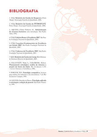 BIBLIOGRAFIA

1. AGQ. Relatório da Gestão da Suspensys. Porto
Alegre: Associação Gaúcha da Qualidade, 2006.

2. AGQ. Relatório da Gestão da PETROFLEX.
Porto Alegre: Associação Gaúcha da Qualidade, 2006.

3. AQUINO, Cleber Pinheiro de. Administração
de recursos humanos: uma introdução. São Paulo:
Atlas, 1992.

4. FNQ. Critérios Rumo à Excelência 2007. São Pau-
lo: Fundação Nacional da Qualidade, 2007.

5. FNQ. Conceitos Fundamentais da Excelência
em Gestão 2007. São Paulo: Fundação Nacional da
Qualidade, 2007.

6. FNQ. Cadernos de Excelência 2007. São Paulo:
Fundação Nacional da Qualidade, 2007.

7. IQM. Relatório da Gestão da Cemig. Belo Horizon-
te: Instituto Mineiro da Qualidade, 2005.

8. GILLENSON, Mark L.; GOLDBERG, Robert.
Planejamento estratégico, análise de sistemas e
projeto de banco de dados. Rio de Janeiro: LTC
– Livros Técnicos e Científicos, 1986.

9. PORTER, M.E. Estratégia competitiva: técnicas
para análises de indústrias e da concorrência. 7 ed. Rio
de Janeiro: Campus, 1991.

10. SANTOS, Oswaldo de Barros. Psicologia aplicada
à orientação e seleção de pessoal. São Paulo: Pionei-
ra, 1985.




                                                           Pessoas | Cadernos Rumo à Excelência • FNQ | 19
 