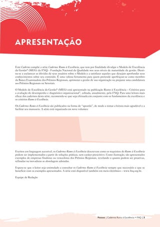 APRESENTAÇÃO

Este Caderno compõe a série Cadernos Rumo à Excelência, que tem por finalidade divulgar o Modelo de Excelência
da Gestão® (MEG) da FNQ - Fundação Nacional da Qualidade nos seus níveis de maturidade da gestão. Desti-
na-se a esclarecer as dúvidas de seus usuários sobre o Modelo e a satisfazer aqueles que desejam aprofundar seus
conhecimentos sobre seu conteúdo. É uma valiosa ferramenta para quem pretende aperfeiçoar-se como membro
da Banca Examinadora dos Prêmios Regionais, aprimorar a gestão de sua organização ou preparar uma candidatura
aos Prêmios Regionais ou Setoriais.

O Modelo de Excelência da Gestão® (MEG) está apresentado na publicação Rumo à Excelência – Critérios para
a avaliação do desempenho e diagnóstico organizacional”, editada, anualmente, pela FNQ. Para uma leitura mais
eficaz dos cadernos desta série, recomenda-se que seja efetuada em conjunto com os fundamentos da excelência e
os critérios Rumo à Excelência.

Os Cadernos Rumo à Excelência são publicados na forma de “apostila”, de modo a tornar a leitura mais agradável e a
facilitar seu manuseio. A série está organizada em nove volumes:


  • 	 Introdução ao Modelo de Gestão da                     • Sociedade

      Excelência da Gestão® (MEG)
                                                            • Informações e Conhecimento

  • Liderança
    	
                                                            • Pessoas
                                                              	
  • 	 Estratégias e Planos
                                                            • Processos
                                                              	
  • Clientes
    	
                                                            • Resultados
                                                              	



Escritos em linguagem acessível, os Cadernos Rumo à Excelência descrevem como os requisitos do Rumo à Excelência
podem ser implementados a partir de soluções práticas, sem caráter prescritivo. Como ilustração, são apresentados
exemplos de empresas finalistas ou vencedoras dos Prêmios Regionais, revelando o quanto podem ser proativas,
refinadas ou inovadoras as abordagens adotadas.

Espera-se que o leitor seja estimulado a consultar os Cadernos Rumo à Excelência sempre que necessário e que se
beneficie com os exemplos apresentados. A série está disponível também em meio eletrônico – www.fnq.org.br.

Equipe de Redação




                                                                        Pessoas | Cadernos Rumo à Excelência • FNQ | 3
 