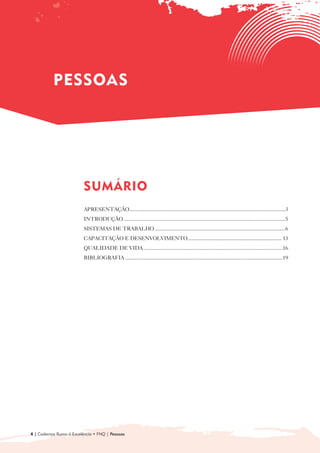 PESSOAS




                          SUMÁRIO

                          APRESENTAÇÃO....................................................................................................................3
                          INTRODUÇÃO ........................................................................................................................5
                          SISTEMAS DE TRABALHO .................................................................................................6
                          CAPACITAÇÃO E DESENVOLVIMENTO ............................................................................ 13

                          QUALIDADE DE VIDA .......................................................................................................16
                          BIBLIOGRAFIA .....................................................................................................................19




4 | Cadernos Rumo à Excelência • FNQ | Pessoas
 